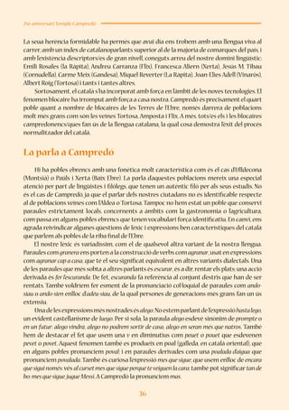 36
25è aniversari Temple Campredó
La seua herència formidable ha permès que avui dia ens trobem amb una llengua viva al
carrer,amb un índex de catalanoparlants superior al de la majoria de comarques del país,i
amb l’existència d’escriptors/es de gran nivell, coneguts arreu del nostre domini lingüístic:
Emili Rosales (la Ràpita), Andreu Carranza (Flix), Francesca Aliern (Xerta), Jesús M. Tibau
(Cornudella), Carme Meix (Gandesa), Miquel Reverter (La Ràpita),Joan-Elies Adell (Vinaròs),
Albert Roig (Tortosa) i tants i tantes altres.
Sortosament,el català s’ha incorporat amb força en l’àmbit de les noves tecnologies.El
fenomen blocaire ha irromputamb força a casa nostra.Campredó és precisamentel quart
poble quant a nombre de blocaires de les Terres de l’Ebre, només darrera de poblacions
molt més grans com són les veïnes Tortosa,Amposta i Flix.A més, tots/es els i les blocaires
campredonencs/ques fan ús de la llengua catalana, la qual cosa demostra l’èxit del procés
normalitzador del català.
La parla a Campredó
Hi ha pobles ebrencs amb una fonètica molt característica com és el cas d’Ulldecona
(Montsià) o Paüls i Xerta (Baix Ebre). La parla d’aquestes poblacions mereix una especial
atenció per part de lingüistes i filòlegs, que tenen un autèntic filó per als seus estudis. No
és el cas de Campredó, ja que el parlar dels nostres ciutadans no és identificable respecte
al de poblacions veïnes com l’Aldea o Tortosa.Tampoc no hem estat un poble que conservi
paraules estrictament locals, concernents a àmbits com la gastronomia o l’agricultura,
com passa en alguns pobles ebrencs que tenen vocabulari força identificatiu. En canvi, ens
agrada reivindicar algunes qüestions de lèxic i expressions ben característiques del català
que parlem als pobles de la riba final de l’Ebre. 
El nostre lèxic és variadíssim, com el de qualsevol altra variant de la nostra llengua.
Paraules com granera ens porten a la construcció deverbs com agranar,usaten expressions
com agranarcap a casa, que té el seu significat equivalent en altres variants dialectals. Una
de les paraules que més sobta a altres parlants és escurar,és a dir,rentarels plats;una acció
derivada és fer l’escuranda. De fet, escuranda fa referència al conjunt d’estris que han de ser
rentats. També voldríem fer esment de la pronunciació col·loquial de paraules com ando-
siau o ando-sien enlloc d’adéu-siau, de la qual persones de generacions més grans fan un ús
extensiu.
Unadelesexpressionsmésnostradesésalego.Noestemparlantdel’expressióhastalego,
un evident castellanisme de luego. Per si sola, la paraula alego esdevé sinònim de prompte o
en un futur: alego vindrà, alego no podrem sortir de casa, alego en seran més que natros. També
hem de destacar el fet que usem una v en diminutius com peuet o pouet que esdevenen
pevet o povet. Aquest fenomen també es produeix en poal (galleda, en català oriental), que
en alguns pobles pronunciem poval; i en paraules derivades com una poalada d’aigua que
pronunciem povalada.També és curiosa l’expressió mes que sigue, que usem enlloc de encara
que sigui només:vés al cursetmes que sigue perquè teveiguen la cara; també pot significar tan de
bo:mesquesigue,jugueMessi.A Campredó la pronunciem mas.
 