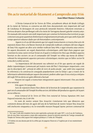 40
25è aniversari Temple Campredó
Un acte notarial de fitament a Campredó any 1556
Joan-Hilari Muñoz i Sebastià
	
	 A l’Arxiu Comarcal de les Terres de l’Ebre, actualment ubicat als Reials Col·legis
de la ciutat de Tortosa, es conserva un dels fons documentals més important del sud
de Catalunya, hi destaquen els seus protocols notarials històrics, feliçment retornats a
Tortosa després d’un perllongat exili a la ciutat de Tarragona durant gairebé setanta anys.
Els manuals dels notaris són molt importants per conèixer la història d’un territori,ja que
contenenunagranquantitatd’informacióoriginàriamentprivada,peròqueambelpasdel
temps aporten valuoses dades per als historiadors contemporanis.
	 Aquest és el cas del document que tot seguit transcriurem: es tracta d’un acte de
reposició d’unes fites a la llavors heretat de Campredó realitzat a mitjans del mes d’agost
de l’any 1556, seguint un altre acte similar realitzat l’any 1496, o sigui seixanta anys enrere.
En aquest document, un seguit d’autoritats eclesiàstiques, amb l’ajut d’uns pagesos que
coneixien la zona, varen revisar l’estat en el qual es trobaven les fites que dividien aquesta
heretat en dos sectors: en un el comanador del Temple1
no rebia cap mena de delme,2
cobrant-ho íntegrament aquestes persones eclesiàstiques, mentre que en l’altre sector hi
tenia dret a rebre un terç.
La importància del document rau sobretot en el fet que aporta un seguit de
dades toponímiques (començant pel mateix nom del lloc) i històriques importants, com
ara la descripció del “...principi de edifici de torre de pedra picada..”, que amb tota seguretat
fa referència a la construcció coneguda popularment com la Llotja i, que a través de la
informació subministrada peraquestdocument,podem saberque el seu estatja a mitjans
del segle XVI no devia ser gaire diferent a l’actual.
Passem tot seguit a transcriure íntegrament aquest interessant i fins ara inèdit
acte notarial:
1556,agost,19.Campredó.
Acte de reposició d’unes fites dintre de la heretat de Campredó, que separaven la
parton el comanadordelTemple hi rebia un terç del delme del productes agraris,de la part
on no rebia res.
Arxiu Comarcal de les Terres de l’Ebre; Fons notarial de Tortosa, Signatura 1494, Joan
Puigverd,notarials,1556, fs.169-170v.
En nom de nostre senyor Deu Jesucrist. Coneixeran tots que dimecres que
contàvem denou del mes de agost del any de la Nativitat de nostre Senyor Deu Jesucrist
mil cinchcents sinquanta y sis, lo venerable mossèn Pasqual Jayme, prevere comensal de
1	 Tot i que l’orde dels templaris havia estat suprimida a principis del segle XIV i, en el cas de Catalunya,
tots els seus béns varen passar a mans dels sanjoanistes, encara la màxima autoritat de l’antiga comanda del
Temple de Tortosa rebia aquest títol malgrat pertànyer a l’ordre de l’Hospital.
2	El delme era una desena part de la collita que els pagesos lliuraven a l’església per al seu manteniment
econòmic.
 