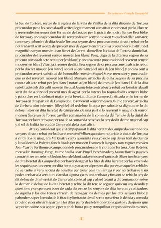 41
25è aniversari Temple Campredó
la Seu de Tortosa, rector de la sglésia de la villa de Vilalba de la dita diòcesis de Tortosa
procurador per a les coses davall scrites,legítimament constituït e nomenat per lo il·lustre
y reverendíssim senyor don Fernando de Loazes, per la gràcia de nostre Senyor Deu, bisbe
deTortosayencara procuradordel reverendíssim senyormossèn Miquel Boteller,camarer,
canongeypabordre de dita Seu deTortosa,segons de sa procura consta ab acte rebutperlo
notari davall scrita onze del presentmes de agostyencara com a procuradorsubstitutdel
magnífich senyor mossèn Joan Benet de Garret, donzell en la ciutat de Tortosa domiciliat,
procurador del reverent senyor mossèn [en blanc] Ponç, degà de la dita Seu, segons de sa
procura consta ab acte rebut per [en blanc] y encara com a procurador del reverent senyor
mossèn [en blanc] Vilaroja, tresorer de dita Seu, segons de sa procura consta ab acte rebut
per lo discret mossèn [en blanc] notari a [en blanc] del mes de [en blanc], y encara com a
procurador assert substitut del honorable mossèn Miquel Steve, mercader y procurador
que es del reverent mossèn [en blanc] Munyos, artiacha de Culla, segons de sa procura
consta ab acte rebut per [en blanc], notari a [en blanc] del mes de [en blanc]. E de la dita
substituciódelsditsaditmossènPasqualJaymefetacontsabacterebutperlonotaridavall
scrit dit dia a onze del present mes de agost per lo interès los toqua als dits senyors bisbe
y pabordres en lo delmari major en la heretat dita de Campredó, situada en lo terme de
Tortosa en dita partida de Campredó.E lo reverentsenyormossènJaume Cerveró,artiacha
de Corbera, olim infermer, [il·legible] del redelme, li toqua per rahó de sa dignitat en lo dit
delme major en dita heretat de Campredó, de una part e lo reverent y magnífich senyor
mossèn Galceran de Torres, cavaller comanador de la comanda del Temple de la ciutat de
Tortosa perlo interès que perraó de sa comanda reb çò és,lo terç de ditdelme majoral cap
y al sol de la dita heretat de Campredó,de la part altra.
	 Attésyconsideratque en temps passatla dita heretatde Campredó essentde dos
senyors,ab acte rebutperlo discretmossèn Pellicer,quondam,notari de la ciutatdeTortosa
a vint y dos de maig, any Mil Quatre cents quoranta y sis, çò és, lo cap devés Font de Quinto
y lo sol devés la Pedrera fonch fitada per mossèn Francesch Burgués, tunc veguer, mossèn
Joan Ycarty Berthomeu Camps,dos dels procuradors de la ciutat de Tortosa,Joan Boteller,
mercader,DomingoVerge,JaumeAnella,Joan Pinyol,PereVinaderyJaume Borràs,pagesos
comàrbitresentrelonobledonJoandeMontcadaymossènFranceschOlivertunchsenyors
de dita heretat de Campredó y per haver designat les fites de dita heretat per los caxers de
les sèquies que tunc eren perdita heretatyara peral presentdia,perésseraquelles reblides
no se trobe la vera notícia de aquelles per ésser cosa tan antiga y per no trobar-se y no
poder arribar a la veritat ni claredat alguna, çò es, ont arribava y fins ont se rebia lo terç de
dit delme de dita heretat de Campredó, çò és, al cap y al sol tocant a dit comanador sobre
lo delmar lo delme de la dita heretat y rebre lo dit terç se seguien quiscun any desodis y
qüestions y se speraven ésser de cada dia entre los senyors de dita heretat y coltivadors
de aquella y los que tenen càrrech de replegar los delmes per los dits senyors bisbe y
pabordres si per lo modo de la fitació y limitació davall scrits no se fera la debida y còmoda
provisió e per obviar y apartar a les dites parts de plets y qüestions, gastos y despeses que
se porien sobre açò seguir, y per star ab bona pau y tranquilitat e repós sobre dites coses,
 