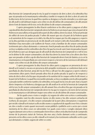 43
25è aniversari Temple Campredó
dita heretat de Campredó prop lo riu, la qual té respecte de dret a dret a la sobredita fita
que stà posada en la muntanyeta sobredita y també té respecte de dret a dret al cantó de
la dita torre de la Carrova,la qual fita o pedra se designa y se ha de entendre y se entén que
de allí avall és del delmari major,sens rebre res de dit delme dit comanadory de allí amunt
devés Font de Quinto reb lo terç en lo dit delme lo dit senyor comanador.
E aprés proseguints la dita fitació conferiren se les dites parts y pagesos al altre
capdavalldeditaheretatdeCampredó,devéslaPedreraenunmasetqueestàalapartdela
Pedreraenunavalletaenlaqualalaltrapartdeditavalleta,devéslaciutat, hihaunprincipi
de edifici de torre de pedra picada. Y sobre dit maset que stà a la part de la Pedrera quasi
a al summitat de les roques çò és dalt a la riba de les roques per los dits pagesos y experts
en la dita partida en presència de mi dit davall scrit notari y dels dits honorables mossèn
Melchior Clua mercader y de Guillem de Puxen, criat y familiar de dit senyor comanador,
testimonis per a d’açò demanats e convocats, fonch posada una altra fita de pedra picada
scritaysculpidacomlessobreditesdosfites,béquelacreudesantJoanstàposadaalapart
de la Pedrera y per açò designa que de allí avall de dita heretat de Campredó té e reb lo terç
en lo delme lo dit senyor comanador y de dita fita devés la ciutat fins a les altres dos fites
que son posades al altre cap de dita heretat de Campredó devés Font de Quinto, çò és en la
muntanyetayen la parellada axí com tenen respecte a la torre de la Carrova és del delmari
major,sens rebre res de dit delme dit senyor comanador.
E aprés proseguints la dita fitació les dites parts y pagesos en presencia de mi e
davall scrit notari y encara en presència dels propdits testimonis se conferiren baix en la
parellada de dita heretat, prop del riu de Ebro, y allí per los dits pagesos y sperts volent y
consentints dites parts, fonch posada altra fita de pedra picada, la qual es de respecte y
mira de dret a dret a la fita que stà posada en la sumitat de les roques sobre lo dit maset, a
la partde la Pedrera.La qual fita stà també pintada,scritayesculpida com la altra propdita
y posada també conforme també a la sobredita,en la qual stà la creu de santJoan a la part
devés Amposta o la Pedrera y designa que de allí avall en lo sol de la heretat de Campredó
reb lo terç lo dit senyor comanador y de allí amunt fins a la altra fita que stà posada en la
parellada de dita heretat de Campredó devés lo riu que te respecte a la torre de la Carrova
y a la muntanyeta es del delmari major sens rebre res de dit delme dit senyor comanador.
	 De les quals coses e totes e sengles, si y segons de sobre són scrites e continuades,
fetes e seguides, tant los dits mossèn Jayme en dits noms y los dits senyors artiacha de
Corbera, de una part, e lo dits senyor comanador de la part altra, demanaren e requiriren
permi dite davall scritnotari a ells en dits noms e a qualsevol de aquells ésserfets e donats
un, dos o molts o tants quant necessaris seran públich e publichs acte o actes per a tenir
memòria de les dites coses en sdevenidor. Les quals coses totes e sengles damunt dites
segonsdamuntsónscritesecontinuadesforenfeteseditesenladitaheretatdeCampredó,
terme de la present ciutat de Tortosa, dia mes any y lochs damunt scrits y continuats,
presents en les dites coses,yo dit e davall scrit notari y los testimonis sobredits scrits y per
açò demanats e cridats,segons de sobre se conté.
 