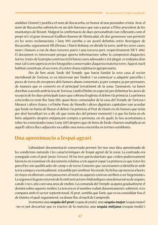 47
25è aniversari Temple Campredó
andalusí (Asmet) i justifica el nom de Rocacorba, en honor al nou posseïdor cristià. Avui, el
nom de Rocacorba subsisteix en un dels barrancs que van a parar a l’Ebre procedent de les
muntanyes de llevant. Malgrat la confirmació de dues personalitats tan rellevants com el
propi rei i el gran Senescal (Guillem Ramon de Montcada), els dos genovesos van persistir
en les seves reclamacions, i l’any 1193 s’arribà a un acord definitiu entre Berenguer de
Rocacorba, segurament fill d’Arnau, i Martí Robany, en dividir la torre, amb les seves cases,
murs i honors a raó de dues terceres parts i una tercera part, respectivament (DCT: 486).
El document és interessant perquè aporta informacions sobre la composició d’aquestes
torres.Amés de la pròpia construcció hi havia cases adossades i,totplegat,es rodejava d’un
mur,tal i com s’aprecia en les fotografies conservades d’aquesta mateixa torre.Aquestnucli
habitat constituïa,al seu torn,el centre d’una explotació agropecuària.
	 Des de ben aviat, l’orde del Temple, que havia fundat la seva casa al sector
meridional de Tortosa, es va interessar per l’indret i va començar a adquirir parcel·les i
peces de terra als receptors dels honors abans esmentats, ja per compra, ja per permutes,
de manera que es convertí en el principal terratinent de la zona. Tanmateix, va haver
d’arribaraacordsamblaSeudeTortosa,iambelbisbeenespecial,perdelimitarlesàreesde
recepció de les dues principals taxes que cobrava l’església:el delme i la primícia.La primera
concòrdia va tenir lloc l’any 1185, quan Bezó, comanador de la casa del Temple de Tortosa i
Miravet i altres frares, i el bisbe Ponç de Monells i altres dignitats capitulars van acordar
que l’orde no havia de lliurar el delme i la primícia al Prat de Quint en els honors que tenia
per dret hereditari (és a dir, els que tenia des del primer moment) i sí que ho faria en els
béns adquirits després mitjançant compra o permuta, en els quals, la Seu acostumava a
rebre les esmentades taxes. L’any 1207, després que els béns de l’orde s’havien multiplicat en
aquell i altres llocs adjacents va caldre una nova concòrdia en termes semblants.
Una aproximació a l’espai agrari
	 L’abundant documentació conservada permet fer-nos una idea aproximada de
les condicions naturals i les característiques de l’espai agrari de la zona. La contrada era
coneguda com el prat (prato Tortose). Hi ha tres particularitats que criden poderosament
l’atenció en examinar els documents relatius a tot aquest espai.La primera és que totes les
parcel·les són qualificades de camp o de terra. Esments que s’acostumen a identificar amb
terracampao,eventualment,roturablepersembrar-hicereals.Nohihacapmencióahorts,
ni vinyes ni oliverars,com passa més al nord,on aquests conreus arriben a ser hegemònics.
Lasegonaéslagranextensiódelesinfrastructureshidràuliques:unadensaxarxadesèquies,
canals i recs, així com una àrea de molins. La comanda del Temple acaparà gradualment el
domini sobre aquests molins.La tercera és el nombre reduïtd’assentaments,sobretot,si es
compara amb el sector septentrional.Al prat, sembla que l’únic que es va consolidar fou el
de Quinto,el qual,segurament,va donar lloc al nucli de Campredó.
	 S’esmenta una sèquia del prat (cequia de prato), una sèquia major (cequia maior)
–no es pot descartar que es tractés de la mateixa, una sèquia mitjana (esequia media) i
 