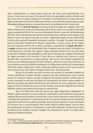 48
25è aniversari Temple Campredó
altres canalitzacions. La sèquia major arrencava del sector més septentrional, a les
Arenes, i travessava tot el prat. Hi ha parcel·les de terra que poden arribar a limitar amb
dues i fins i tot tres sèquies. Malgrat tot, com dèiem, no hi havia horts. Un espai amb tanta
aiguacanalitzadasensehortasembla,aparentment,unacontradicciójaque,quanenrigor,
l’abundància d’aigua s’associa a conreus intensius i a un poblament dens i concentrat.
	 De fet, el prat de Tortosa s’estenia pel sud de la ciutat per ambdues ribes, fins
l’Aldea i Amposta, poc abans de la desembocadura del riu. El prat era un indret amb molta
aigua acumulada pel fet de ser una àrea d’inundació fluvial a causa dels desbordaments
de l’Ebre i de les aportacions dels barrancs qui hi abocaven, sobretot, en les èpoques més
plujoses. Sovint era aigua estancada en estanys i aiguamolls degut a l’escàs desnivell del
terreny, amb vegetació abundant destinada a pastura i farratge. Els propis documents
posen al descobert l’existència de llacunes, aiguamolls i estanys a tocar de les sèquies,
així com vegetació natural, com canyars i garrigues. Segurament, la sèquia del prat, o
la major, actuava com a eix vertebrador d’una complexa xarxa de canals i la finalitat era
el drenatge de la contrada. Així, aquesta sèquia principal, situada en la cota més baixa
constituïa el col·lector principal d’altres canals que hi abocaven per regular la distribució
de l’aigua evacuant-ne els excedents. El prat devia ser utilitzat com a devesa. La poca
densitat dels assentaments en aquest paratge, així com la seva reduïda magnitud fan
pensar en una explotació agrària extensiva del prat i, sobretot, en una àrea de pastura. La
carta d’assentament de la població andalusina de l’Aldea dóna mostres de la importància
del bestiar:vaques, eugues, ases, ovelles i cabres que “podran pasturar sense cap cens per la
devesa de la via que va de l’Aldea a Tarragona fins el mar”,diu el document.
	 Pel que fa als molins que mica en mica van acaparar la comanda templera de
Tortosa, difícilment es poden vincular a aquesta xarxa de canalitzacions, com es podria
pensar. Per projectar l’aigua a pressió cal disposar de l’alçada suficient, condició que no
es pot aconseguir en una àrea tan plana. En conseqüència, els molins només podien ser
abastats per l’aigua procedent dels barrancs que venien de les serres adjacents, o bé per
l’aigua de la font de Quinto. De ser així, el molí o molins constituirien l’apèndix d’un sistema
hidràulic andalusí que tindria el seu origen en aquesta font.
	 Ateses les diferències entre les pautes que regien l’agricultura andalusina i la
feudal es podria plantejar en quina mida els conqueridors van transformar l’espai agrari
originari.Del que no hi ha dubte,en primerlloc,és que l’espai comunal esva privatitzarcom
a resultat del repartiment. La documentació de les senyories feudals posa de manifest la
importància del bestiar en aquesta contrada,raó per la qual,cal pensar en una continuïtat
de la devesa com a zona de pastura. Però també s’observa, d’altra banda, com les zones
més perifèriques del prat es reconvertiren en parcel·les dedicades al conreu de la vinya,
les oliveres o els sembrats, com per exemple a la contrada de les Arenes3
o, a l’altra riba, a
Palomera,Vinallop i Fazalfori.
3	 A. Virgili: “L’indret de les Arenes al prat de Tortosa. Contribució a l’estudi de la toponímia de Tortosa (segle
XII)”, en Societat d’Onomàstica. Butlletí Interior, LXXIX (desembre de 1999), ps. 272-282.
 
