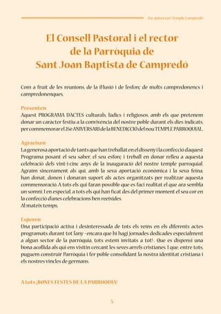 5
25è aniversari Temple Campredó
El Consell Pastoral i el rector
de la Parròquia de
SantJoan Baptista de Campredó
Com a fruït de les reunions, de la il·lusió i de l’esforç de molts campredonencs i
campredonenques,
Presenten
Aquest PROGRAMA D’ACTES culturals, lúdics i religiosos, amb els que pretenem
donar un caràcter festiu a la convivència del nostre poble durant els dies indicats,
percommemorarel25èANIVERSARIdelaBENEDICCIÓdelnouTEMPLEPARROQUIAL.
Agraeixen
Lagenerosaaportaciódetantsquehantreballateneldissenyilaconfecciód’aquest
Programa posant el seu saber, el seu esforç i treball en donar relleu a aquesta
celebració dels vint-i-cinc anys de la inauguració del nostre temple parroquial.
Agraïm sincerament als qui, amb la seva aportació econòmica i la seva feina,
han donat, donen i donaran suport als actes organitzats per realitzar aquesta
commemoració. A tots els qui faran possible que es faci realitat el que ara sembla
un somni. I en especial, a tots els qui han ficat des del primer moment el seu cor en
la confecció d’unes celebracions ben reeixides.
Al mateix temps,
Esperen
Una participació activa i desinteressada de tots els veïns en els diferents actes
programats durant tot l’any –encara que hi hagi jornades dedicades especialment
a algun sector de la parròquia, tots estem invitats a tot!-. Que es dispensi una
bona acollida als qui ens visitin cercant les seves arrels cristianes. I que, entre tots,
puguem construir Parròquia i fer poble consolidant la nostra identitat cristiana i
els nostres vincles de germans.
A tots ¡BONES FESTES DE LA PARRÒQUIA!
 