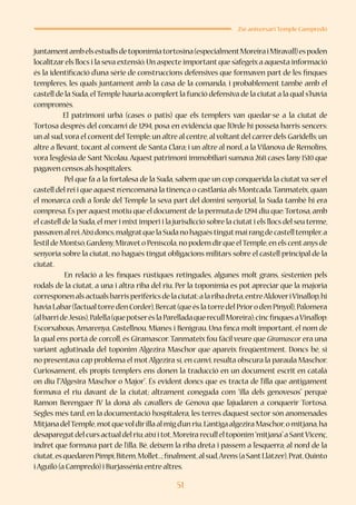 51
25è aniversari Temple Campredó
juntamentambelsestudisdetoponímiatortosina(especialmentMoreiraiMiravall)espoden
localitzarels llocs i la seva extensió.Un aspecte important que s’afegeix a aquesta informació
és la identificació d’una sèrie de construccions defensives que formaven part de les finques
templeres, les quals juntament amb la casa de la comanda, i probablement també amb el
castell de la Suda,elTemple hauria acomplert la funció defensiva de la ciutat a la qual s’havia
compromès.
El patrimoni urbà (cases o patis) que els templers van quedar-se a la ciutat de
Tortosa després del concanvi de 1294, posa en evidència que l’Orde hi posseïa barris sencers:
un al sud,vora el convent delTemple;un altre al centre,al voltant del carrer dels Garidells;un
altre a llevant, tocant al convent de Santa Clara; i un altre al nord, a la Vilanova de Remolins,
vora l’església de Sant Nicolau.Aquest patrimoni immobiliari sumava 268 cases l’any 1510 que
pagaven censos als hospitalers.
	 Pel que fa a la fortalesa de la Suda, sabem que un cop conquerida la ciutat va ser el
castell del rei i que aquest n’encomanà la tinença o castlania als Montcada.Tanmateix,quan
el monarca cedí a l’orde del Temple la seva part del domini senyorial, la Suda també hi era
compresa.És per aquest motiu que el document de la permuta de 1294 diu que:Tortosa,amb
el castell de la Suda,el meri mixt imperi i la jurisdicció sobre la ciutat i els llocs del seu terme,
passavenalrei.Aixídoncs,malgratquelaSudanohaguéstingutmairangdecastelltempler,a
l’estil de Montsó,Gardeny,Miraveto Peníscola,no podem dirque elTemple,en els centanys de
senyoria sobre la ciutat, no hagués tingut obligacions militars sobre el castell principal de la
ciutat.
	 En relació a les finques rústiques retingudes, algunes molt grans, s’estenien pels
rodals de la ciutat, a una i altra riba del riu. Per la toponímia es pot apreciar que la majoria
corresponenalsactualsbarrisperifèricsdelaciutat:alaribadreta,entreAldoveriVinallop,hi
haviaLabar(l’actualtorred’enCorder),Bercat(queéslatorredelPriorod’enPinyol),Palomera
(albarrideJesús),Palella(quepotseréslaParelladaquerecullMoreira);cincfinquesaVinallop:
Escorxabous,Amarenya, Castellnou, Mianes i Benigrau. Una finca molt important, el nom de
la qual ens portà de corcoll, és Giramascor.Tanmateix fou fàcil veure que Giramascor era una
variant aglutinada del topònim Algezira Maschor que apareix freqüentment. Doncs bé, si
no presentava cap problema el motAlgezira sí, en canvi, resulta obscura la paraula Maschor.
Curiosament, els propis templers ens donen la traducció en un document escrit en català
on diu l’“Algesira Maschor o Major”. És evident doncs que es tracta de l’illa que antigament
formava el riu davant de la ciutat; altrament coneguda com “illa dels genovesos” perquè
Ramon Berenguer IV la donà als cavallers de Gènova que l’ajudaren a conquerir Tortosa.
Segles més tard, en la documentació hospitalera, les terres d’aquest sector són anomenades
MitjanadelTemple,motquevoldirillaalmigd’unriu.L’antigaalgeziraMaschor,omitjana,ha
desaparegutdelcursactualdelriu;aixíitot,Moreirareculleltopònim“mitjana”aSantVicenç,
indret que formava part de l’illa. Bé, deixem la riba dreta i passem a l’esquerra; al nord de la
ciutat,esquedarenPimpí,Bítem,Mollet...;finalment,alsud,Arens(aSantLlàtzer),Prat,Quinto
iAguiló (a Campredó) i Burjassénia entre altres.
 