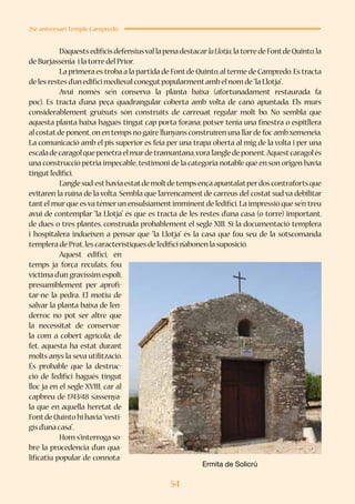 54
25è aniversari Temple Campredó
	 D’aquestsedificisdefensiusvallapenadestacarlaLlotja,latorredeFontdeQuinto,la
de Burjassénia i la torre del Prior.
	 La primera es troba a la partida de Fontde Quinto,al terme de Campredó.Es tracta
de les restes d’un edifici medieval conegutpopularmentamb el nom de“la Llotja”.
	 Avui només se’n conserva la planta baixa (afortunadament restaurada fa
poc). Es tracta d’una peça quadrangular coberta amb volta de canó apuntada. Els murs
considerablement gruixuts són construïts de carreuat regular molt bo. No sembla que
aquesta planta baixa hagués tingut cap porta forana; potser tenia una finestra o espitllera
al costatde ponent,on en temps no gaire llunyans construïren una llarde foc ambxemeneia.
La comunicació amb el pis superior es feia per una trapa oberta al mig de la volta i per una
escaladecaragolquepenetraelmurdetramuntana,voral’angledeponent.Aquestcaragolés
una construcció pètria impecable,testimoni de la categoria notable que en son origen havia
tingutl’edifici.
	 L’anglesud-esthaviaestatdemoltdetempsençàapuntalatperdoscontrafortsque
evitaren la ruïna de la volta. Sembla que l’arrencament de carreus del costat sud va debilitar
tantel murque esva témerun ensulsiamentimminentde l’edifici.La impressió que se’n treu
avui de contemplar “la Llotja” és que es tracta de les restes d’una casa (o torre) important,
de dues o tres plantes, construïda probablement el segle XIII. Si la documentació templera
i hospitalera indueixen a pensar que “la Llotja” és la casa que fou seu de la sotscomanda
templera de Prat,les característiques de l’edifici n’abonen la suposició.
	 Aquest edifici, en
temps ja força reculats, fou
víctima d’un gravíssim espoli,
presumiblement per aprofi-
tar-ne la pedra. El motiu de
salvar la planta baixa de l’en-
derroc no pot ser altre que
la necessitat de conservar-
la com a cobert agrícola; de
fet, aquesta ha estat durant
molts anys la seva utilització.
És probable que la destruc-
ció de l’edifici hagués tingut
lloc ja en el segle XVIII, car al
capbreu de 1743/48 s’assenya-
la que en aquella heretat de
FontdeQuintohihavia“vesti-
gis d’una casa”.
	 Hom s’interroga so-
bre la procedència d’un qua-
lificatiu popular de connota-
Ermita de Solicrú
 
