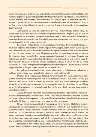 55
25è aniversari Temple Campredó
cions marineres com“la Llotja”,que no poden justificar ni la tipologia de l’edifici ni la història.
Tenim la impressió que és un topònim bastantrecent,ja que no figura ni en la documentació
consultada ni en l’exhaustiu recull de Moreira.És possible que aquestnom es relacioni amb la
suposició,que circulà perTortosa a començaments del segle passat,de l’existència a Campre-
dó d’un port marítim a l’Edat Mitjana, teoria que fou desautoritzada amb contundència per
Carreras Candi.
	 Amb el nom de torre de Campredó o torre de Font de Quinto apareix citada als
documents hospitalers una altra construcció presumiblement templera, que no pot ser
altra que la que encara existeixen aquestindretenfrontde la torre hospitalera de la Carrova.
Aquestes dues torres són les que la tradició conta que aguantaven una cadena que quan
convenia podia impedirla navegació pel riu.
	 LatorredeFontdeQuintoésunaconstruccióprismàticadeseccióquadrangular.Els
murs són de pedra mitjana més o menys regular però desigual, disposada en filades lligades
amb morter de calç, que és l’aparell més habitual d’aqueixes construccions militars menors
de l’Ebre. Té dues plantes i terrassa. Els pisos són voltes de canó lleugerament apuntades.
La terrassa estava coronada d’un matacà perimetral aguantat per mènsules de pedra, que
és l’únic que queda (recentment restaurades, també); probablement era com el de la torre del
Prior del barri de Jesús. S’hi accedia per una porta petita situada al costat oest del pla terrer.
Als costats est i nord de la planta del mig hi ha espitlleres originals. La comunicació vertical
originàriamentes feia pertrapes,mitjançantescales de fusta.
	 La tipologia d’aquest edifici és semblant a laveïna torre de la Carrova i sobretot a la
del Prior;estimem que totes són del mateixtemps,és a dir,del segleXIII.
	 Després de la conquesta de Tortosa, Burjassénia era dels Montcada, però a inicis
del XIII,els templers els la compraren,com explica la ratificació de la donació de Tortosa que,
l’any1210,vaferPereelCatòlicalTemple.Aquellmateixany,l’Orde,probablementperarrodonir
el domini sobre Burjassénia, comprà els honors que hi tenia un tal Guillem Ferrer. Al llarg
de les dècades següents els comanadors de Ribera, Tortosa i Prat, van anar promovent la
colonització del lloc.
	 Alllargdelsseglesdedominihospitaler,ladocumentacióseguíreferint-sealcastelli
llocdeBurjassénia,queelcomanadordeTortosateniaceditenemfiteusiapersonesnotables
deTortosa (el segle XVI era posseït perl’honorableAntoni Botelleri el segle XVIII pel marquès
de Belgida).Aleshores hi havia un mas,una torre,un safareig i un pou.
	 El mas actual està constituït per un grup de construccions d’habitació i serveis
agropecuaris de cronologia diversa (molta construcció sembla del XVII o del XVIII). Al costat
d’aquests edificis s’aixeca, exempta, la torre medieval, molt ben conservada. La torre és
cilíndrica i està construïda de maçoneria. Mesura 6 m de diàmetre per 16 d’altura i té tres
pisositerrassaambmerletspiramidals.Elspisoss’aguantensobrevoltescupuliformesquees
comuniquenpertrapesmitjançantescalesdeferroqueoriginàriamenterendefusta.Sembla
que la torre fou construïda (o refeta) sota el senyoriu templer,probablementen el segleXIII.
	 Finalment,albarritortosídeJesúshihaunaaltratorre,conegudaactualmentamb
el nom de torre del Prior o d’en Pinyol, que va ser posseïda i potser construïda pels templers
 