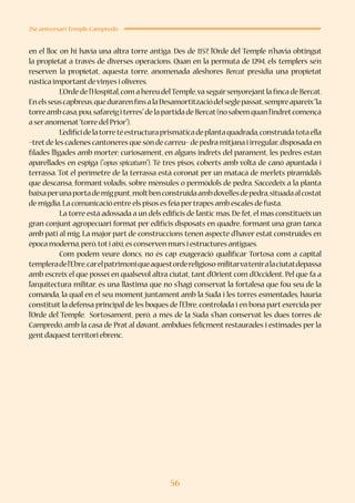 56
25è aniversari Temple Campredó
en el lloc on hi havia una altra torre antiga. Des de 1157, l’Orde del Temple n’havia obtingut
la propietat a través de diverses operacions. Quan en la permuta de 1294, els templers se’n
reserven la propietat, aquesta torre, anomenada aleshores Bercat presidia una propietat
rústica importantdevinyes i oliveres.
	 L’Ordedel’Hospital,comahereudelTemple,vaseguirsenyorejantlafincadeBercat.
Enelsseuscapbreus,quedurarenfinsalaDesamortitzaciódelseglepassat,sempreapareix“la
torreambcasa,pou,safareigiterres”delapartidadeBercat(nosabemquanl’indretcomençà
a seranomenat“torre del Prior”).
	 L’edificidelatorretéestructuraprismàticadeplantaquadrada,construïdatotaella
–tretde les cadenes cantoneres que són de carreu– de pedra mitjana i irregular,disposada en
filades lligades amb morter; curiosament, en alguns indrets del parament, les pedres estan
aparellades en espiga (“opus spicatum”). Té tres pisos, coberts amb volta de canó apuntada i
terrassa. Tot el perímetre de la terrassa està coronat per un matacà de merlets piramidals
que descansa, formant voladís, sobre mènsules o permòdols de pedra. S’accedeix a la planta
baixaperunaportademigpunt,moltbenconstruïdaambdovellesdepedra,situadaalcostat
de migdia.La comunicació entre els pisos es feia pertrapes amb escales de fusta.
	 La torre està adossada a un dels edificis de l’antic mas.De fet,el mas constitueix un
gran conjunt agropecuari format per edificis disposats en quadre, formant una gran tanca
amb pati al mig. La major part de construccions tenen aspecte d’haver estat construïdes en
època moderna,però,toti així,es conserven murs i estructures antigues.
	 Com podem veure doncs, no és cap exageració qualificar Tortosa com a capital
templeradel’Ebre,carelpatrimoniqueaquestordereligioso-militarvateniralaciutatdepassa
amb escreix el que posseí en qualsevol altra ciutat, tant d’Orient com d’Occident. Pel que fa a
l’arquitectura militar, és una llàstima que no s’hagi conservat la fortalesa que fou seu de la
comanda, la qual en el seu moment juntament amb la Suda i les torres esmentades, hauria
constituït la defensa principal de les boques de l’Ebre, controlada i en bona part exercida per
l’Orde del Temple. Sortosament, però, a més de la Suda s’han conservat les dues torres de
Campredó, amb la casa de Prat al davant, ambdues feliçment restaurades i estimades per la
gentd’aquestterritori ebrenc.
 