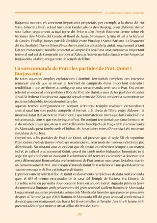 59
25è aniversari Temple Campredó
D’aquesta manera, els coneixem importants propietats, per exemple, a la dreta del riu:
Xerta; Labar (o Llaver), actual torre d’en Corder, abans d’en Despuig, prop d’Aldover; Bercat,
sota Labar, segurament actual torre del Prior o d’en Pinyol; Palomera, terme sobre els
barrancs dels Molins del Comte, al Raval de Jesús; Giramascor, terme situat a la baronia
de Castles; Vinallop; Mianes, partida dividida entre Vinallop i Santa Bàrbara. I a l’esquerra
del riu: Benifallet; Tivenys; Bítem; Pimpí; Arenys, partida al sud de la ciutat, segurament a Sant
Llàtzer; Pratde Quint, notable propietat a Campredó i seu d’una casa; Burjassénia, important
terme al sud-est de Campredó i proper a l’Aldea; la Pedrera, partida situada entre Amposta i
Burjassénia,ol’Aldea,antiga torre de senyals de l’Ebre.
La sotscomanda de Prat i les partides de Prat, Quint i
Burjassénia
De totes aquestes àmplies explotacions i dominis territorials templers, ens interessa
remarcar ara els que se situen al territori de Campredó, d’una important extensió i
rendibilitat i que arribaren a configurar una sotscomanda amb seu a Prat. Ens estem
referint en especial a les partides i llocs de Prat i de Quint, a més de les partides situades
al sud, la Pedrera i Burjassénia, aquesta actual terme de l’Aldea i on s’arribà a constituir un
petit nucli de població sota domini templer.
Aquests termes configurarien un conjunt territorial templer realment extraordinari,
amb el qual tan sols podria competir el format a la dreta de l’Ebre, entre Aldover i la
mateixa ciutat (Labar, Bercat i Palomera), i que tanmateix no meresqué l’articulació d’una
sotscomanda, com sí que s’esdevingué a Prat. Un conjunt territorial que s’anà formant en
el decurs dels anys i que, atesa la seva rellevància, fou objecte de litigis amb els consenyors,
els Montcada, però també amb el bisbat, els hospitalers veïns d’Amposta i els mateixos
ciutadans de Tortosa.
Cenyint-nos a les partides de Prat i de Quint, cal precisar que, al segle XII, els topònims
Prato, Quinto, Prato de Quinto o Prato qui vocatur Quinto, eren usats de manera indistinta i poc
diferenciada. No obstant això, és evident que els textos es refereixen sempre a un mateix
indret, és a dir, el prat anomenat Quint, vora el riu i amb molins hidràulics. Tanmateix, és al
segle XIII que, conforme va avançant la colonització del territori, es comença a observar una
certadiferenciació.Homparlaja,preferentment,dePratcomunmas,casaofortalesa–turrim
seudomumvocatamloPrat-,mentrequeelnomdeQuintfariareferènciaaunapartidaoterme
–latorreomasquiésditPrat,eellochquiésditQuinto.
El primer esment referit al lloc de Quint en documents templers és de data molt reculada,
quan el 1157 el primer procurador de la casa del Temple de Tortosa, fra Eimeric de
Torrelles, rebia en permuta dues peces de terra en aquest indret. Aquesta primera terra
documentada limitava amb possessions del gran senescal Guillem Ramon de Montcada.
I segurament aquestes propietats veïnes dels Montcada foren les que passaren pocs anys
després al Temple, ja que el 1176 Ramon de Montcada, fill del gran senescal, confirmava la
donació que per manament seu havia fet la seva muller al Temple d’un ampli terme amb
presència d’estanys i molins i situat al lloc dit Prat de Quint.
 