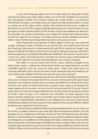 60
25è aniversari Temple Campredó
	 I, a part dels Montcada, aquest terme fou també objecte de litigi amb la Mitra
tortosina, de manera que el 1185 calgué arribar a un acord sobre els delmes i les primícies
que corresponien al bisbat. De la mateixa manera que el 1200 s’arribà a un compromís
amb l’Orde de l’Hospital. Com també havia estat objecte de litigi amb particulars, si tenim
en compte que el 1179 calgué arribar a l’arbitri dels prohoms de Tortosa per resoldre les
desavinences entre els frares iAlegretd’Atafulla sobre unes terres a Pratde Quint.El certés
que aquest notable domini templer de Prat de Quint s’havia anat ampliant per donacions
de particulars i de senyors, per permutes i per compres, fins al punt que la documentació
de finals del segle XII ens revela que els templers posseïen enormes propietats en aquest
indret.I aquest domini s’havia d’engrandir encara més en els anys successius.
	 Sobre Burjassénia, actual partida de l’Aldea, diguem només que, sota el domini
templer, s’entengué sempre vinculada a la casa de Prat. Que, sent domini inicial del casal
dels Montcada, havia passat al començament del segle XIII al senyoriu del Temple. I que,
durant el segle XIII, fou objecte d’una intensa activitat de colonització per part dels frares,
amb una quantitat extraordinària d’establiments emfitèutics documentats,tant de terres
com de cases, solars i de la mateixa torre o fortalesa, de tal manera que a mitjan d’aquesta
centúria ja s’hi endevina tot un petit nucli de poblament més o menys configurat.
	 Sens dubte, es tractava d’unes terres fèrtils i riques, al·luvials, contigües al riu,
amb estanys, séquies i explotacions industrials de molins, que augmentaven la seva alta
rendibilitat agrícola. Terres de conreu de camps, horts i vinyes, però també terres no
conreades d’abundats prats i deveses de pastures moltimportants pera la ramaderia i,per
tant,cobejats pels ciutadans de Tortosa,que els veien com a béns comunals.
	 I tal devia serla seva puixança que els frares deTortosa hi decidiren l’organització
d’una casa o comanda, l’única dependent de la casa mare tortosina. Recordem que l’origen
d’aquestes sots-comandes arrelava en les necessitats i possibilitats de colonització de nous
territoris, com també en l’interès dels frares en aquests nous espais, en els moments de
major expansió de la casa mare, com era el cas de Tortosa al segle XIII. En un inici, hom hi
podia enviaruns frares encarregats d’administrarmés directamentles propietats rebudes
per l’Orde i, amb el temps, si les condicions eren favorables, s’hi podia organitzar una
petita comunitat dirigida per un sots-comanador o procurador.Aquests oficials menors hi
estaven com a administradors subordinats i com a delegats de la casa mare,i tenien cura de
l’administració d’aquests territoris, que per la seva riquesa oferien més possibilitats i millors
perspectives perorganitzar-hi una nova casa.
	 La documentació evidencia l’existència d’una dependència de la casa de Tortosa al
lloc de Prat. Les poques referències que tenim sobre ella són donades per l’aparició, entre els
atorgants de tres establiments emfitèutics als llocs de Prat i de Burjassénia, d’un únic frare,
diferentencadaescriptura,encarregatd’aquestacasa.Laprimeraevidènciad’aquestarealitat
latenimgràciesaunestabliment,de1216,atorgatpelTempleaGuillemTaracialasevamuller,
d’un mas que havia estatde Berenguerde Burjassénia i situaten aquestindret.Entre els seus
atorgantsfiguraunfraBertran,procuratordePrato.Enelsegonestabliment,de1243,afavorde
Guillem de Blanes i de Ramon d’Arany,els templers els concedeixen sota determinatcens una
 