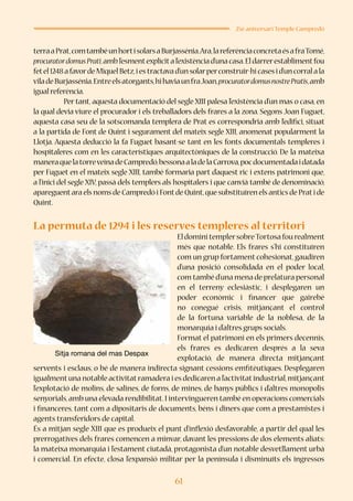61
25è aniversari Temple Campredó
terraaPrat,comtambéunhortisolarsaBurjassénia.Ara,lareferènciaconcretaésafraTomé,
procuratordomusPrati,ambl’esmentexplícital’existènciad’unacasa.Eldarrerestablimentfou
fetel1248afavordeMiquelBetz,iestractavad’unsolarperconstruir-hicasesid’uncorralala
viladeBurjassénia.Entreelsatorgants,hihaviaunfraJoan,procuratordomusnostrePratis,amb
igual referència.
	 Per tant, aquesta documentació del segle XIII palesa l’existència d’un mas o casa, en
la qual devia viure el procurador i els treballadors dels frares a la zona. Segons Joan Fuguet,
aquesta casa seu de la sotscomanda templera de Prat es correspondria amb l’edifici, situat
a la partida de Font de Quint i segurament del mateix segle XIII, anomenat popularment la
Llotja. Aquesta deducció la fa Fuguet basant-se tant en les fonts documentals templeres i
hospitaleres com en les característiques arquitectòniques de la construcció. De la mateixa
maneraquelatorreveïnadeCampredó,bessonaaladelaCarrova,pocdocumentadaidatada
per Fuguet en el mateix segle XIII, també formaria part d’aquest ric i extens patrimoni que,
a l’inici del segle XIV, passà dels templers als hospitalers i que canvià també de denominació,
apareguentara els noms de Campredó i Fontde Quint,que substituïren els antics de Prati de
Quint.
La permuta de 1294 i les reserves templeres al territori
EldominitemplersobreTortosafourealment
més que notable. Els frares s’hi constituïren
com un grup fortament cohesionat,gaudiren
d’una posició consolidada en el poder local,
com també d’una mena de prelatura personal
en el terreny eclesiàstic, i desplegaren un
poder econòmic i financer que gairebé
no conegué crisis, mitjançant el control
de la fortuna variable de la noblesa, de la
monarquia i d’altres grups socials.
Format el patrimoni en els primers decennis,
els frares es dedicaren després a la seva
explotació, de manera directa mitjançant
servents i esclaus, o bé de manera indirecta signant cessions emfitèutiques. Desplegaren
igualmentuna notable activitatramadera i es dedicaren a l’activitatindustrial,mitjançant
l’explotació de molins, de salines, de forns, de mines, de banys públics i d’altres monopolis
senyorials,amb una elevada rendibilitat.I intervingueren també en operacions comercials
i financeres, tant com a dipositaris de documents, béns i diners que com a prestamistes i
agents transferidors de capital.
És a mitjan segle XIII que es produeix el punt d’inflexió desfavorable, a partir del qual les
prerrogatives dels frares comencen a minvar, davant les pressions de dos elements aliats:
la mateixa monarquia i l’estament ciutadà, protagonista d’un notable desvetllament urbà
i comercial. En efecte, closa l’expansió militar per la península i disminuïts els ingressos
Sitja romana del mas Despax
 