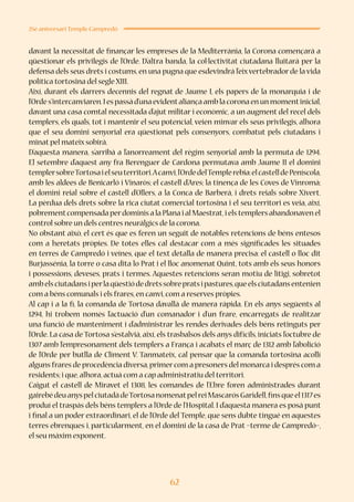 62
25è aniversari Temple Campredó
davant la necessitat de finançar les empreses de la Mediterrània, la Corona començarà a
qüestionar els privilegis de l’Orde. D’altra banda, la col·lectivitat ciutadana lluitarà per la
defensa dels seus drets i costums, en una pugna que esdevindrà l’eixvertebrador de la vida
política tortosina del segle XIII.
Així, durant els darrers decennis del regnat de Jaume I, els papers de la monarquia i de
l’Ordes’intercanviaren.Iespassàd’unaevidentaliançaamblacoronaenunmomentinicial,
davant una casa comtal necessitada d’ajut militar i econòmic, a un augment del recel dels
templers, els quals, tot i mantenir el seu potencial, veien minvar els seus privilegis, alhora
que el seu domini senyorial era qüestionat pels consenyors, combatut pels ciutadans i
minat pel mateix sobirà.
D’aquesta manera, s’arribà a l’anorreament del règim senyorial amb la permuta de 1294.
El setembre d’aquest any fra Berenguer de Cardona permutava amb Jaume II el domini
templersobreTortosaielseuterritori.Acanvi,l’OrdedelTemplerebia:elcastelldePeníscola,
amb les aldees de Benicarló i Vinaròs; el castell d’Ares; la tinença de les Coves de Vinromà;
el domini reial sobre el castell d’Ollers, a la Conca de Barberà, i drets reials sobre Xivert.
La pèrdua dels drets sobre la rica ciutat comercial tortosina i el seu territori es veia, així,
pobrementcompensada perdominis a la Plana i al Maestrat,i els templers abandonaven el
control sobre un dels centres neuràlgics de la corona.
No obstant això, el cert és que es feren un seguit de notables retencions de béns entesos
com a heretats pròpies. De totes elles cal destacar com a més significades les situades
en terres de Campredó i veïnes, que el text detalla de manera precisa: el castell o lloc dit
Burjassénia, la torre o casa dita lo Prat i el lloc anomenat Quint, tots amb els seus honors
i possessions, deveses, prats i termes. Aquestes retencions seran motiu de litigi, sobretot
ambelsciutadansiperlaqüestiódedretssobrepratsipastures,queelsciutadansentenien
com a béns comunals i els frares,en canvi,com a reserves pròpies.
Al cap i a la fi, la comanda de Tortosa davallà de manera ràpida. En els anys següents al
1294, hi trobem només l’actuació d’un comanador i d’un frare, encarregats de realitzar
una funció de manteniment i d’administrar les rendes derivades dels béns retinguts per
l’Orde. La casa de Tortosa s’estalvià, així, els trasbalsos dels anys difícils, iniciats l’octubre de
1307 amb l’empresonament dels templers a França i acabats el març de 1312 amb l’abolició
de l’Orde per butlla de Climent V. Tanmateix, cal pensar que la comanda tortosina acollí
alguns frares de procedència diversa,primercom a presoners del monarca i després com a
residents;i que,alhora,actuà com a cap administratiu del territori.
Caigut el castell de Miravet el 1308, les comandes de l’Ebre foren administrades durant
gairebédeuanyspelciutadàdeTortosanomenatpelreiMascarósGaridell,finsqueel1317es
produí el traspàs dels béns templers a l’Orde de l’Hospital. I d’aquesta manera es posà punt
i final a un poder extraordinari, el de l’Orde del Temple, que sens dubte tingué en aquestes
terres ebrenques i, particularment, en el domini de la casa de Prat –terme de Campredó–,
el seu màxim exponent.
 