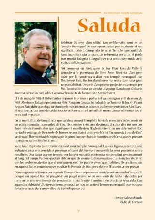 7
Saluda
25è aniversari Temple Campredó
Celebrar 25 anys d’un edifici tan emblemàtic com és un
Temple Parroquial és una oportunitat per assaborir el seu
significat i abast. Campredó té en el Temple parroquial de
Sant Joan Baptista un punt de referència per a tot el poble
i un motiu d’alegria i d’orgull per una obra construïda amb
moltes col·laboracions.
Tot comença en 1968, quan la Sra. Pilar Escardó Valls fa
donació a la parròquia de Sant Joan Baptista d’un gran
solar per la construcció d’un nou temple parroquial que
Mn. Josep Insa, Rector d’aleshores, va rebre com una gran
responsabilitat.Després d’un primer projecte encarregat per
Mn.Tomàs Cardona, va ser Mn. Joaquim Blanch qui acabaria
duent a terme l’actual edifici segons el projecte de l’arquitecte Xavier Martí.
El 3 de maig de 1981 el Bisbe Carles va posar la primera pedra, i el va consagrar el 18 de març de
1984.Aleshores l’alcalde pedani era el Sr.Joaquim Gauxachs, i alcalde de Tortosa l’Il·lm. Sr.Vicent
Beguer.NocaldirqueelquivaviureambmésintensitataquestsesdevenimentsvaserMn.Blanc,
el seu Rector, qui amb la col·laboració econòmica i el treball de molts campredonencs fou el
principal impulsor.
En la mentalitat de l’arquitecte que va idear aquest Temple hi havia la consciència de construir
un edifici singular, que parlés de Déu. Els temples cristians, destinats al culte diví, no són uns
llocs més de reunió sinó que signifiquen i manifesten l’Església vivent en un determinat lloc,
vertader estatge de Déu amb els homes reconciliats i units en el Crist.“En aquesta “casa de Déu”,
laveritati l’harmonia dels signes que la constitueixen han de manifestarel Crist,que és present
i actua en aquest lloc”(CEC,1181).
Sant Joan Baptista és el titular d’aquest nou Temple Parroquial. La seva figura ja és tota una
indicació, puix ens convida a preparar el camí del Senyor i assenyala la seva presència entre
nosaltres. Una tasca que un temple, per la seva mateixa existència, va complint contínuament
al llarg del temps. Però no podem oblidar que els elements fonamentals d’un temple cristià no
són les pedres materials que el configuren, sinó “les pedres vives” que l’habiten, els cristians que
en aquest lloc es reuneixen per escoltar la Paraula de Déu,per celebrar l’Eucaristia,per pregar.
DonemgràciesalSenyorperaquests25anys.QuantespersonesavuisesentenmésdeCampredó
perquè en aquest lloc de pregària han pogut reunir-se en moments de festa o de dolor per
compartir uns sentiments de proximitat i una fe que il·lumina i encoratja la seva vida. Que
aquesta celebració d’Aniversari ens convoqui de nou en aquest Temple parroquial, que és signe
de la presència del Senyor i lloc de trobada per a tots.
+ Javier Salinas Viñals
Bisbe de Tortosa
 