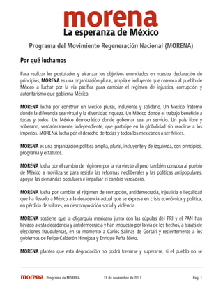 Programa del Movimiento Regeneración Nacional (MORENA)
Por qué luchamos
Para realizar los postulados y alcanzar los objetivos enunciados en nuestra declaración de
principios, MORENA es una organización plural, amplia e incluyente que convoca al pueblo de
México a luchar por la vía pacífica para cambiar el régimen de injustica, corrupción y
autoritarismo que gobierna México.

MORENA lucha por construir un México plural, incluyente y solidario. Un México fraterno
donde la diferencia sea virtud y la diversidad riqueza. Un México donde el trabajo beneficie a
todas y todos. Un México democrático donde gobernar sea un servicio. Un país libre y
soberano, verdaderamente independiente, que participe en la globalidad sin rendirse a los
imperios. MORENA lucha por el derecho de todas y todos los mexicanos a ser felices.

MORENA es una organización política amplia, plural, incluyente y de izquierda, con principios,
programa y estatutos.

MORENA lucha por el cambio de régimen por la vía electoral pero también convoca al pueblo
de México a movilizarse para resistir las reformas neoliberales y las políticas antipopulares,
apoyar las demandas populares e impulsar el cambio verdadero.

MORENA lucha por cambiar el régimen de corrupción, antidemocracia, injusticia e ilegalidad
que ha llevado a México a la decadencia actual que se expresa en crisis económica y política,
en pérdida de valores, en descomposición social y violencia.

MORENA sostiene que la oligarquía mexicana junto con las cúpulas del PRI y el PAN han
llevado a esta decadencia y antidemocracia y han impuesto por la vía de los hechos, a través de
elecciones fraudulentas, en su momento a Carlos Salinas de Gortari y recientemente a los
gobiernos de Felipe Calderón Hinojosa y Enrique Peña Nieto.

MORENA plantea que esta degradación no podrá frenarse y superarse, si el pueblo no se



             Programa de MORENA            19 de noviembre de 2012                        Pag. 1
 