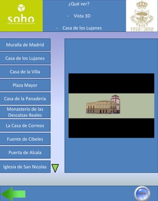 ¿Qué ver?

                              - Vista 3D

                         - Casa de los Lujanes


 Muralla de Madrid

 Casa de los Lujanes

   Casa de la Villa

    Plaza Mayor

Casa de la Panaderia

 Monasterio de las
 Descalzas Reales

 La Casa de Correos

 Fuente de Cibeles

  Puerta de Alcala

Iglesia de San Nicolas
 