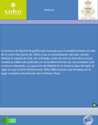 Historia




La historia de Madrid (España) está marcada por el establecimiento en ella
de la corte real (junio de 1561) y con la consolidación del país, siendo
Madrid la capital de éste. Sin embargo, antes de esto el área de la actual
ciudad ya había sido poblada con el establecimiento de comunidades más
o menos relevantes. La aparición de Madrid en la historia data del siglo IX,
siglo en que el emir Muhammad I (852-886) levanta una fortaleza en el
lugar ocupado actualmente por el Palacio Real.
 