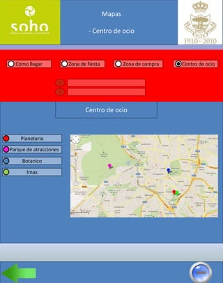 Mapas

                                - Centro de ocio



  Como llegar           Zona de fiesta           Zona de compra   Centro de ocio


                    1
                    2


                               Centro de ocio


    Planetario
Parque de atracciones

     Botanico

       Imax
 