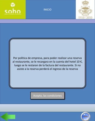 INICIO




 Por política de empresa, para poder realizar una reserva
al restaurante, se le recargara en la cuenta del hotel 10 €,
  luego se le restaran de la factura del restaurante. Si no
     asiste a la reserva perderá el ingreso de la reserva




                 Acepto, las condiciones
 