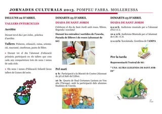 JORNADES CULTUR ALS 2013. POMPEU FABRA. MOLLERUSSA

DILLUNS 22 D’ABRIL                              DIMARTS 23 D’ABRIL                                  DIMARTS 23 D’ABRIL

TALLERS INTERCICLES                             DIADA DE SANT JORDI                                 DIADA DE SANT JORDI
                                                Celebrem el dia de Sant Jordi amb roses, llibres,   9 a 10 h: Audicions musicals per a l’alumnat
Aeròbic                                         llegenda i xocolata!                                d’E.I i C.I.

Durant tot el dia i per cicles , pràctica       Durant les entrades i sortides de l’escola,         10 a 11 h: Audicions Musicals per a l’alumnat
                                                Parada de llibres i de roses (alumnat de            de C.M. i C.S.
d’aeròbic.
                                                6è)                                                 11 a 12 h: Xocolatada. Gentilesa de l’AMPA
Tallers: Polseres, relaxació, cuina, orienta-
ció, macramé, cinefòrum, punts de llibre.

• Durant tot el dia l’alumnat d’educació
primària participarà en els tallers que com                                                         Per la tarda
cada any comparteixen tots els nens i nenes
de cada cicle.                                                                                      Representació Teatral de 6è:

                                                                                                    “ UNA ALTRA LLEGENDA DE SANT JOR-
• Els nens i nenes d’Educació Infantil faran    Pel matí
                                                                                                    DI”
tallers de Cuines del món.                      9 h: Participació a la Marató de Contes (Alumnat
                                                de 5è) al Saló del Llibre.
                                                10 h: Quarts de final Certamen Lectura en Veu
                                                alta (Tàrrega), amb la participació dels alumnes
                                                finalistes de l’escola.
 