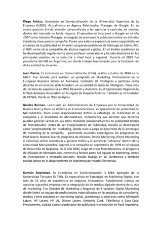 Diego Antista. Licenciado en Comercialización de la Universidad Argentina de La
Empresa (UADE). Actualmente es Agency Relationship Manager de Google. En su
nueva posición brinda atención personalizada a las agencias y centrales de medios,
dentro del mercado de habla hispana. El ejecutivo se incorporó a Google en el año
2007 como Industry Manager, encargado de promover la publicidad online en distintas
industrias clave para la compañía. Posee una extensa experiencia como especialista en
el campo de la publicidad en Internet, ocupando posiciones de liderazgo en Clarín, AOL
y YUPI, entre otras compañías de alcance regional y global. En el ámbito académico se
ha desempeñado regularmente como profesor universitario y ha sido disertante en los
principales eventos de la industria a nivel local y regional. Durante el 2004 fue
presidente del IAB en Argentina, en donde trabajo fuertemente para la fundación de
dicha entidad localmente.
Juan Damia. Es Licenciado en Comercialización (UCA), realizo estudios de MBA en la
UNLP. Fue becado para realizar un postgrado en Marketing Internacional en la
European Business School en Alemania. Fundador de Intellignos y participa como
docente en el curso de Web Analytics en su calidad de socio de Intellignos. Tiene más
de 10 años de experiencia en Web Research y Analytics. Es el Coordinador Regional de
la Web Analytics Association en la región de Hispano América. También es el fundador
de HOWA, Hands on Web Analytics.
Nicolás Berman. Licenciado en Administración de Empresas por la Universidad de
Buenos Aires y tiene un diploma en Comunicaciones. Vicepresidente de publicidad de
MercadoLibre, tiene como responsabilidad definir la estrategia de Publicidad de la
compañía y el desarrollo de MercadoClics, herramienta que permite que terceros
puedan generar ventas en sus sitios mediante posicionamientos de publicidad dentro
de MercadoLibre. Antes de ser Vicepresidente de Publicidad, Nicolás se desempeñó
como Vicepresidente de marketing, donde tuvo a cargo el desarrollo de la estrategia
de marketing de la compañía, generando acuerdos estratégicos, los programas de
Paid Search, Natural Search, programa de afiliados, Onsite Marketing, Direct Marketing
e iniciativas online orientadas a generar tráfico y el aumentar “vibrancy” dentro de la
comunidad MercadoLibre. Ingresó a la compañía en septiembre de 1999 en el equipo
de Desarrollo de Negocios. En el año 2000, luego de crear MercadoSocios, el programa
de afiliados de MercadoLibre, comenzó a formar parte del equipo de Marketing. Antes
de incorporarse a MercadoLibre.com, Nicolás trabajó en LG Electronics y también
realizó tareas en el departamento de Marketing de Hitachi Electronics.
Damián Sztarkman. Es Licenciado en Comercialización y MBA egresado de la
Universidad Torcuato Di Tella. Es especialista en Estrategia en Marketing Digital, con
más de 12 años de experiencia en negocios interactivos. Actualmente trabaja en
asesorar a grandes empresas en la integración de los medios digitales dentro de su mix
de marketing. Fue Director de Marketing y Negocios de E-volution Digital Marketing
donde lideró un equipo de profesionales especializados en las prácticas de consultoría,
medios y best practices en marketing digital, atendiendo a empresas como Microsoft
Latam, HP Latam, HP US, Disney Latam, Kimberly Clark, Telefónica y Coca-Cola.
Previamente, trabajó como coordinador de publicidad y promoción en Ford Argentina,
 