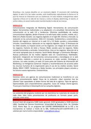 Branding y los nuevos desafíos en un escenario digital. El escenario del marketing
digital, la web 2.0 y las redes sociales, está modificando radicalmente la forma en la
que las marcas se relacionan con sus audiencias. En este módulo, trabajaremos sobre
aspectos críticos en la vida de las marcas y como el display advertising, el search, el
online video y la social media están transformando la vida de las marcas.
MODULO VI
Comunicaciones Integradas de Marketing Digital: Herramientas de comunicación
digital. Herramientas tradicionales y su adaptación a la actualidad. Herramientas de
comunicación en la web 2.0 y tendencias. (Distintas posibilidades de realizar
comunicaciones digitales, desde el banner o la web hasta redes sociales, mobile, etc.).
Web 2.0 y Redes Sociales. Los negocios digitales en el siglo XXI. Clientes y mercado. La
evolución en las comunicaciones. Web 2.0. Concepto, fundamentos y características.
Gestión del negocio en internet en la web 1.0 y 2.0 Redes sociales y comunidades
virtuales. Características. Aplicación en los negocios digitales. Casos. El fenómeno de
las redes sociales, su impacto social y en los negocios. Los riesgos de la web 2.0 para
los negocios. Factores de éxito y fracaso. Redes sociales para los negocios. Redes
sociales horizontales y verticales. Características. Usos en los negocios. Selección de la
red social apropiada para la empresa. Social Media Manager y Community Manager;
Nuevas profesiones de los medios digitales web 2.0. Características. Habilidades.
Aplicación. Integración de herramientas comunicacionales y tecnológicas en la web
2.0. Análisis, medición y control de la presencia en redes sociales. Estrategias y
acciones. Las redes sociales y la web 2.0 como parte del Sistema de Información del
Marketing y la Inteligencia Comercial. Impacto y recomendaciones de acciones sobre
los recursos humanos de la organización para el uso de los medios sociales. Social
Media, RRHH Y RRPP. Tendencias y Redes Sociales. Los principales players actuales y
los futuros nuevos ingresantes. Características.
MODULO VII
Veremos cómo una agencia de comunicaciones tradicional se transforma en una
agencia eminentemente digital. Pasos de la evolución. ¿Qué necesitan hoy los
clientes? Qué capacidades se deben formar del lado de la agencia. Tipos de agencia.
Oportunidades para emprendimientos pequeños. Casos de trabajo cliente-agencia.
Trucos para maximizar el desempeño de tus campañas digitales.
MATERIAL DE ESTUDIO
Los asistentes del programa recibirán por vía electrónica los materiales de estudio de
cada clase, tales como presentaciones de profesores en formato power point,
artículos, entre otros.
CONTACTO Y ARANCEL
Arancel total del programa $180 (valor general), $150 (graduados) y $100 (alumnos
UBA). Facultad de Ciencias Económicas. Universidad de Buenos Aires. Av. Córdoba
2122. Planta Baja. Es un programa del CENTRO EMPRENDEDOR de la FCE y las
inscripciones se realizan a través de la SBE, Teléfono/Fax:(54-11)4370-6105 o se
solicitan por mail al centro emprendedor cursos@econ.uba.ar
 