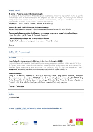 Parceiro institucional:
15.30h – 16.30h
3º painel – Parcerias para a Internacionalização
Os projetos de desenvolvimento financiados pelas Multilaterais Financeiras representam muitas e grandes
oportunidades para a internacionalização das empresas do setor da Energia. A participação de empresas
portuguesas nesses projetos pode e deve aumentar expressivamente, pelo que a identificação precoce das
oportunidades deve estar na primeira linha das nossas preocupações.
Moderador: Cristina Cândido (ADENE – Diretora de Marketing)
A importância do associativismo na Internacionalização
Maria João Veiga Gomes (AICEP – Coordenadora da Unidade de Gestão das Associações)
A cooperação da comunidade científica com as empresas no percurso para a internacionalização
Hélder Gonçalves (LNEG – Vogal da Comissão Executiva)
O Mercado de Procurement das Multilaterais Financeiras
João Simão Pires (Parceria Portuguesa para a Água – Diretor Executivo)
Debate
16.30h – 17h Pausa para café
17h – 18h
Mesa Redonda – As Apostas da Indústria e dos Serviços de Energia até 2020
Uma partilha de reflexões e de visões de diferentes empresas sobre o futuro da Indústria e dos Serviços
da Energia em Portugal, especialmente orientada para a identificação dos passos que devem ser dados
daqui em diante para que este setor se robusteça e se torne uma fonte de criação de riqueza para o país.
Moderador: António Gomes Martins (Universidade de Coimbra – Prof. Catedrático)
Membros da Mesa
EDP (Dr. Luís Manuel, membro do CA da EDP Inovação), EFACEC (Eng. Alberto Bernardo, Diretor de
Desenvolvimento de Negócio), MARTIFER (Dr. José Carlos Amador, Diretor de Inovação), DOMÁTICA (Eng.
Pedro Sousa, Vice Presidente, Sales & Marketing), TECNÁLIA (Eng. Alexandre Sousa, delegado em
Portugal) e ISQ (Eng. João Pombo, Responsável pelo Grupo de Eficiência Energética)
Debate e Conclusões
18.00h
Encerramento
18.15h Prova de Vinhos (cortesia da Câmara Municipal de Torres Vedras)
 