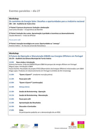 Parceiro institucional:
Eventos paralelos – dia 27
Workshop
Os caminhos da Energia Solar: Desafios e oportunidades para a indústria nacional
10h - 13h - Auditório do Teatro-Cine
1º Painel: À procura da procura: Evolução e deslocação
José Carlos Amador – A experiência da Martifer
2º Painel: Evolução dos custos. Aproximação à paridade e incentivos ao desenvolvimento
Cláudio Monteiro – Visão da APISolar
Pausa para café
3º Painel: Inovação tecnológica em curso: Oportunidade ou "ameaça”
António Vallera – As Vias da conversão fotovoltaica
Workshop
O Futuro da Operação e Manutenção (O&M) nas Energias Offshore em Portugal
10-17h – Auditório da Câmara Municipal de Torres Vedras
10.00h Boas vindas e introdução
Antonio Sarmento: Visão do ENERGYIN para O&M de parques de energia offshore em Portugal
Miguel Lopes: Introdução à O&M
Paulo Chainho: Resultados do projeto OTEO (Observatório de Energias Offshore) relacionados com O&M
Diogo Lopes: Produtos em desenvolvimento em Portugal no âmbito da KIC-Innoenergy
11.00h “Quem é Quem?” (mediante inscrição prévia)
11.30h Pausa para café
12.00h “Quem é Quem?” (continuação)
12.30h Almoço (livre)
13.30h Sessão de Brainstorming - Operação
14.15h Sessão de Brainstorming - Manutenção
15.00h Pausa para café
15.30h Apresentação dos Resultados
16.30h Discussão e Conclusões
17.00h Visita
Os participantes poderão ver a demonstração de um ROV.
 