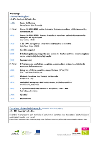 Parceiro institucional:
Workshop
Eficiência Energética
14h-17h - Auditório do Teatro-Cine
14.00h Sessão de Abertura
Carlos Santos Silva, EnergyIN
1º Painel Norma ISO 50001:2012: análise do impacto da implementação na eficiência energética
das organizações
14h10 Norma ISO 50001:2012 – sistemas de gestão de energia e a melhoria do desempenho
energético das organizações
Ana Cristina Effertz
14h30 A ISO 50001 e a Legislação sobre Eficiência Energética na Indústria
João Paulo Calau, ADENE
14h50 Questões ao painel
15h00 Debate alargado aos participantes para análise dos desafios relativos à implementação da
norma no contexto industrial português
15h30 Pausa para café
2º Painel O Financiamento na eficiência energética: apresentação de projetos beneficiários de
programas de financiamento
16h00 Liderar em eficiência energética: A experiência da EDP no PPEC
José Queirós de Almeida, EDP
16h15 Eficiência Energética: Uma fonte de eco-inovação
Ruben Eiras, Galp
16h30 WallinBlock: Projeto QREN I&D em co-promoção (título provisório)
Liliana Soares, Ecochoice
16h45 A experiência de internacionalização da Domatica com o QREN
Pedro Sousa, Domatica
17h00 Questões
17h10 Encerramento
Encontros bilaterais de Inovação (mediante marcação prévia)
10h – 13h - Foyer do Teatro-Cine
Encontros de empresários com membros da comunidade científica, para discussão de oportunidades de
projetos de inovação empresarial.
Consultório com representantes de programas de financiamento públicos e com representante do INPI.
 