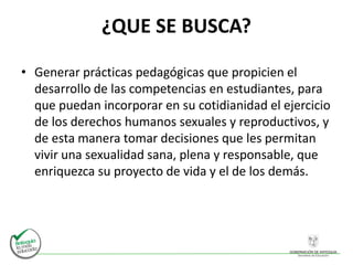 ¿QUE SE BUSCA?
• Generar prácticas pedagógicas que propicien el
desarrollo de las competencias en estudiantes, para
que puedan incorporar en su cotidianidad el ejercicio
de los derechos humanos sexuales y reproductivos, y
de esta manera tomar decisiones que les permitan
vivir una sexualidad sana, plena y responsable, que
enriquezca su proyecto de vida y el de los demás.
 