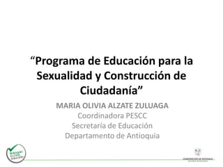 “Programa de Educación para la
Sexualidad y Construcción de
Ciudadanía”
MARIA OLIVIA ALZATE ZULUAGA
Coordinadora PESCC
Secretaría de Educación
Departamento de Antioquia
 