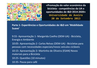Parte 1- Experiências e Oportunidades de I&D em ‘Mobilidade
Suave’
9:55- Apresentação 1- Margarida Coelho (DEM-UA) - Bicicleta,
Energia e Ambiente
10:05- Apresentação 2- Carlos Relvas (DEM-UA) - Bicicletas para
pessoas com necessidades especiais/novos veículos cicláveis
10:15- Apresentação 3- Martinho de Oliveira (ESAN) Novos
materiais para a Bicicleta
10:25- Questões (10 minutos)
10:35- Pausa para café
«Promoção do valor económico da
bicicleta - competências da UA e
oportunidades de I&D 2014-2020»
Universidade de Aveiro
20 de Setembro 2013
 