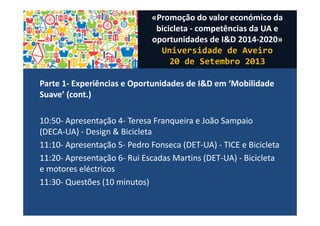 Parte 1- Experiências e Oportunidades de I&D em ‘Mobilidade
Suave’ (cont.)
10:50- Apresentação 4- Teresa Franqueira e João Sampaio
(DECA-UA) - Design & Bicicleta
11:10- Apresentação 5- Pedro Fonseca (DET-UA) - TICE e Bicicleta
11:20- Apresentação 6- Rui Escadas Martins (DET-UA) - Bicicleta
e motores eléctricos
11:30- Questões (10 minutos)
«Promoção do valor económico da
bicicleta - competências da UA e
oportunidades de I&D 2014-2020»
Universidade de Aveiro
20 de Setembro 2013
 