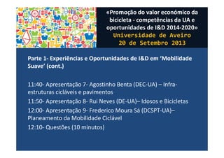 Parte 1- Experiências e Oportunidades de I&D em ‘Mobilidade
Suave’ (cont.)
11:40- Apresentação 7- Agostinho Benta (DEC-UA) – Infra-
estruturas cicláveis e pavimentos
11:50- Apresentação 8- Rui Neves (DE-UA)– Idosos e Bicicletas
12:00- Apresentação 9- Frederico Moura Sá (DCSPT-UA)–
Planeamento da Mobilidade Ciclável
12:10- Questões (10 minutos)
«Promoção do valor económico da
bicicleta - competências da UA e
oportunidades de I&D 2014-2020»
Universidade de Aveiro
20 de Setembro 2013
 