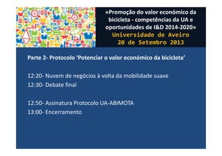 Parte 2- Protocolo ‘Potenciar o valor económico da bicicleta’
12:20- Nuvem de negócios à volta da mobilidade suave
12:30- Debate final
12:50- Assinatura Protocolo UA-ABIMOTA
13:00- Encerramento
«Promoção do valor económico da
bicicleta - competências da UA e
oportunidades de I&D 2014-2020»
Universidade de Aveiro
20 de Setembro 2013
 