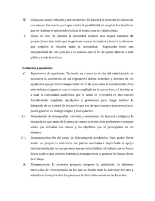 IV.

Coloquios,	
  mesas	
  redondas	
  y	
  conversatorios:	
  Se	
  buscará	
  la	
  creación	
  de	
  instancias	
  
con	
   mayor	
   frecuencia	
   para	
   que	
   exista	
   la	
   posibilidad	
   de	
   ampliar	
   las	
   temáticas	
  
que	
  se	
  realizan	
  proponiendo	
  realizar	
  al	
  menos	
  una	
  actividad	
  al	
  mes.	
  	
  

V.

Ciclos	
   de	
   cine:	
   Se	
   plantea	
   la	
   necesidad	
   realizar	
   una	
   mayor	
   cantidad	
   de	
  
proyecciones	
  buscando	
  que	
  se	
  generen	
  nuevas	
  instancias	
  y	
  temáticas	
  diversas	
  
que	
   amplíen	
   la	
   relación	
   entre	
   la	
   comunidad.	
   	
   Esperando	
   tener	
   una	
  
temporalidad	
   de	
   una	
   película	
   a	
   la	
   semana	
   con	
   el	
   fin	
   de	
   poder	
   abarcar	
   a	
   más	
  
público	
  y	
  más	
  temáticas.	
  

	
  
Institución	
  y	
  academia	
  
VI.

Reglamento	
   de	
   ayudantes:	
   Teniendo	
   en	
   cuenta	
   la	
   visión	
   del	
   estudiantado	
   es	
  
necesaria	
   la	
   confección	
   de	
   un	
   reglamente	
   defina	
   derechos	
   y	
   deberes	
   de	
   los	
  
ayudantes	
   que	
   permita	
   transparentar	
   el	
   rol	
   de	
   estos	
   ante	
   el	
   estudiantado.	
   Para	
  
esto	
  se	
  buscará	
  generar	
  una	
  instancia	
  ampliada	
  en	
  la	
  que	
  se	
  buscará	
  involucrar	
  
a	
   toda	
   la	
   comunidad	
   académica,	
   por	
   lo	
   tanto,	
   se	
   procederá	
   en	
   tres	
   niveles	
  
Estudiantado	
   ampliado,	
   Ayudantes	
   y	
   profesores	
   para	
   luego	
   realizar	
   la	
  
búsqueda	
  de	
  un	
  comité	
  de	
  redacción	
  que	
  sea	
  de	
  igual	
  manera	
  transversal	
  para	
  
poder	
  generar	
  un	
  dialogo	
  amplio	
  y	
  transparente.	
  

VII.

Presentación	
   de	
   monografías	
   	
   cerradas	
   y	
   seminarios:	
   Se	
   buscará	
   configurar	
   la	
  
instancia	
  en	
  que	
  antes	
  de	
  la	
  toma	
  de	
  ramos	
  se	
  invite	
  a	
  los	
  profesores	
  a	
  exponer	
  
sobre	
   que	
   versaran	
   sus	
   cursos	
   y	
   los	
   objetivos	
   que	
   se	
   perseguirán	
   en	
   los	
  
mismos.	
  	
  

VIII.

Institucionalización	
   del	
   cargo	
   de	
   Subconsejería	
   Académica:	
   Para	
   poder	
   llevar	
  
acabo	
   los	
   proyectos	
   anteriores	
   me	
   parece	
   necesario	
   e	
   importante	
   el	
   apoyo	
  
institucionalizado	
  de	
  una	
  persona	
  que	
  permita	
  facilitar	
  el	
  trabajo	
  que	
  se	
  busca	
  
llevar	
  acabo	
  y	
  que	
  además	
  fomenta	
  la	
  transparencia	
  al	
  generar	
  las	
  líneas	
  claras	
  
de	
  trabajo.	
  	
  

IX.

Transparencia:	
   El	
   presente	
   proyecto	
   propone	
   la	
   confección	
   de	
   informes	
  
mensuales	
   de	
   transparencia	
   en	
   los	
   que	
   se	
   detalle	
   toda	
   la	
   actividad	
   del	
   mes	
   y	
  
además	
  se	
  transparenten	
  los	
  procesos	
  de	
  discusión	
  en	
  instancias	
  formales.	
  	
  
	
  

 