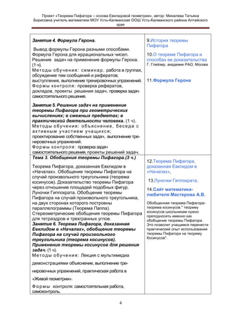 Проект «Теорема Пифагора – основа Евклидовой геометрии», автор: Михалева Татьяна
Борисовна учитель математики МОУ Усть-Калманская ООШ Усть-Калманского района Алтайского
края

Занятие 4. Формула Герона.
Вывод формулы Герона разными способами.
Формула Герона для иррациональных чисел.
Решение задач на применение формулы Герона.
(1 ч).
М е т о д ы о б у ч е н и я : с е м и н а р , работа в группах,
обсуждение тем сообщений и рефератов;
выступления, выполнение тренировочных упражнений.
Ф о р м ы к о нт р о л я: проверка рефератов,
докладов, проекты решения задач, проверка задач
самостоятельного решения.
Занятие 5. Решение задач на применение
теоремы Пифагора при геометрических
вычислениях; в смежных предметах; в
практической деятельности человека. (1 ч).
Методы обучения: объяснение, беседа с
активным участием учащихся;
проектирование собственных задач, выполнение тренировочных упражнений.
Ф о р м ы к о н т р о л я : проверка задач
самостоятельного решения, проекты решений задач.
Тема 3. Обобщения теоремы Пифагора.(3 ч.)
Теорема Пифагора, доказанная Евклидом в
«Началах». Обобщение теоремы Пифагора на
случай произвольного треугольника (теорема
косинусов). Доказательство теоремы Пифагора
через отношение площадей подобных фигур.
Луночки Гиппократа. Обобщение теоремы
Пифагора на случай произвольного треугольника,
на двух сторонах которого построены
параллелограммы (Теорема Паппа).
Стереометрические обобщения теоремы Пифагора
для тетраэдров и трехгранных углов.
Занятие 6. Теорема Пифагора, доказанная
Евклидом в «Началах», обобщение теоремы
Пифагора на случай произвольного
треугольника (теорема косинусов).
Применение теоремы косинусов для решения
задач. (1 ч).
М е т о д ы о б у ч е н и я : Лекция с мультимедиа
демонстрациями объяснение, выполнение тренировочных упражнений, практическая работа в
«Живой геометрии».
Ф о р м ы контроля: самостоятельная работа,
самоконтроль.
4

9.История теоремы
Пифагора
10.О теореме Пифагора и
способах ее доказательства
Г. Глейзер, академик РАО, Москва

11.Формула Герона

12.Теорема Пифагора,
доказанная Евклидом в
«Началах»,
13.Луночки Гиппократа.
14.Сайт математикалюбителя Мастерова А.В.
Обобщенная теорема Пифагоратеорема косинусов." теорему
косинусов школьникам нужно
преподносить именно как
обобщение теоремы Пифагора.
Это позволит учащимся перенести
практический опыт использования
теоремы Пифагора на теорему
Косинусов".

 