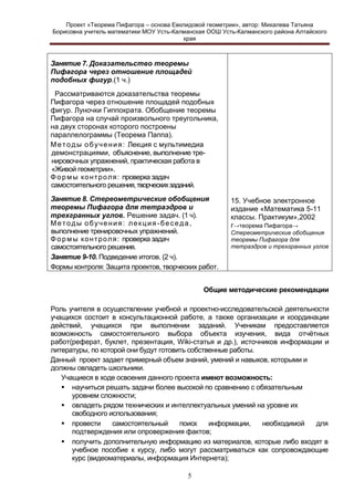 Проект «Теорема Пифагора – основа Евклидовой геометрии», автор: Михалева Татьяна
Борисовна учитель математики МОУ Усть-Калманская ООШ Усть-Калманского района Алтайского
края

Занятие 7. Доказательство теоремы
Пифагора через отношение площадей
подобных фигур.(1 ч.)
Рассматриваются доказательства теоремы
Пифагора через отношение площадей подобных
фигур. Луночки Гиппократа. Обобщение теоремы
Пифагора на случай произвольного треугольника,
на двух сторонах которого построены
параллелограммы (Теорема Паппа).
М е т о д ы о б у ч е н и я : Лекция с мультимедиа
демонстрациями, объяснение, выполнение тренировочных упражнений, практическая работа в
«Живой геометрии».
Ф о р м ы к о н т р о л я : проверка задач
самостоятельного решения, творческих заданий.
Занятие 8. Стереометрические обобщения
теоремы Пифагора для тетраэдров и
трехгранных углов. Решение задач. (1 ч).
Методы обучения: лекция-беседа,
выполнение тренировочных упражнений.
Ф о р м ы к о н т р о л я : проверка задач
самостоятельного решения.
Занятие 9-10. Подведение итогов. (2 ч).
Формы контроля: Защита проектов, творческих работ.

15. Учебное электронное
издание «Математика 5-11
классы. Практикум»,2002
г→теорема Пифагора→
Стереометрические обобщения
теоремы Пифагора для
тетраэдров и трехгранных углов

Общие методические рекомендации
Роль учителя в осуществлении учебной и проектно-исследовательской деятельности
учащихся состоит в консультационной работе, а также организации и координации
действий, учащихся при выполнении заданий. Ученикам предоставляется
возможность самостоятельного выбора объекта изучения, вида отчѐтных
работ(реферат, буклет, презентация, Wiki-статья и др.), источников информации и
литературы, по которой они будут готовить собственные работы.
Данный проект задает примерный объем знаний, умений и навыков, которыми и
должны овладеть школьники.
Учащиеся в ходе освоения данного проекта имеют возможность:
 научиться решать задачи более высокой по сравнению с обязательным
уровнем сложности;
 овладеть рядом технических и интеллектуальных умений на уровне их
свободного использования;
 провести
самостоятельный
поиск
информации,
необходимой
для
подтверждения или опровержения фактов;
 получить дополнительную информацию из материалов, которые либо входят в
учебное пособие к курсу, либо могут рассматриваться как сопровождающие
курс (видеоматериалы, информация Интернета);
5

 