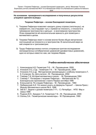 Проект «Теорема Пифагора – основа Евклидовой геометрии», автор: Михалева Татьяна
Борисовна учитель математики МОУ Усть-Калманская ООШ Усть-Калманского района Алтайского
края

На основании проведенного исследования и полученных результатов
учащиеся сделали выводы:
Теорема Пифагора – основа Евклидовой геометрии.
1. Теорема Пифагора позволяет находить длину отрезка (гипотенузы), не
измеряя его, она открывает путь с прямой на плоскость, с плоскости в
трѐхмерное пространство и дальше – в многомерное пространство.
Этим определяется еѐ исключительная важность для геометрии и
математики в целом.
2. Теорема Пифагора лежит в основе многих более общих метрических
соотношений на плоскости и в пространстве. В значительной мере на
неѐ опирается и тригонометрия.
3. Труды Пифагора можно считать отправным пунктом исследования
неопределенных алгебраических уравнений (диофантовых уравнений),
одно из которых известно нам, как теорема Ферма.

Учебно-методическое обеспечение
1. Александров А.Д. Геометрия 7-9. - М.: Просвещение, 2000.
2. Атанасян Л.С.,и др. Геометрия 7-9. - М.: Просвещение, 2004
3. Атанасян Л.С,и др. Методические рекомендации к учебнику геометрии в 7,
8, 9 классах: Кн. Для учителя - М.: Просвещение, 2004
4. Глейзер Г.И. История математики в школе. - М.:Просвещение,1964
5. Глейзер Г. Поговорим о теореме Пифагора. - Математика № 13,
Еженедельное приложение к газете Первое сентября.1996
6. Еленьский Ш. По следам Пифагора.- М.: Просвещение , 1960
7. Люберанский А.И. Что можно узнать из формулы Герона?. – Школа-Пресс.:
Журнал Математика в школе № 6, 1998.
8. Зив Б.Г. Задачи к урокам геометрии,7-11,- С.-Петербург.: НПО Мир и
семья,1996
9. Руденко В.Н., Бахурин Г.А. Геометрия 7-9. - М.: Просвещение, 2000
10. Скопец З.А. Геометрические миниатюры.- М.:Просвещение ,1990

9

 
