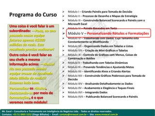     Módulo I – Criando Painéis para Tomada de Decisão
      Programa do Curso                                  Módulo II – Processo de Desenho e Mapas de Estratégia
                                                         Módulo III – Construindo Balanced Scorecards e Painéis com o
                                                          Microsoft Excel
      Uma coisa é você falar à um
                                                         Módulo IV – Painéis Baseados em Texto
      subordinado: —Poxa, no ano
      passado nossa equipe                            Módulo V – Personalizando Rótulos e Formatações
                                                         Módulo VI – Trabalhando com Dados Cujo Tamanho está
      faturou apenas R$500                                Constantemente se Modificando
      milhões de reais. Este                             Módulo VII – Organizando Dados em Tabelas e Listas
      resultado precisa melhorar!                        Módulo VIII – Criação de Mini-Gráficos e Tabelas
      Outra coisa é você falar ao                        Módulo IX – Controle de Gráficos com Menus, Caixas de
      seu chefe a mesma                                   Combinação e Botões
                                                         Módulo X – Trabalhando com Tabelas Dinâmicas
      informação acima: —Nossa!
                                                         Módulo XI – Prevendo Tendências e Ajustando Metas
      No ano passado minha
                                                         Módulo XII – Identificando Alvos e Criando Alertas
      equipe trouxe de resultado
                                                         Módulo XIII – Construindo Gráficos Poderosos para Tomada de
      Meio Bilhão de reais!!!                             Decisão
      Estamos indo bem.                                  Módulo XIV – Analisando Detalhadamente os Dados
      Personalizar os rótulos,                           Módulo XV – Acabamento e Elegância e Toques Finais
      destacando-os por meio de                          Módulo XVI – Integrando Dados
      formatações, é o que                               Módulo XVII – Publicando Balanced Scorecards e Painéis
      veremos neste módulo!

Mr. Excel – Consultoria e Treinamento em Inteligência de Negócios Ltda. - Todos os direitos reservados.
Contatos: +55 51 8905 5252 (Diego Bilhalva) – Email: contato@mrexcel.com.br – Site: www.mrexcel.com.br
 