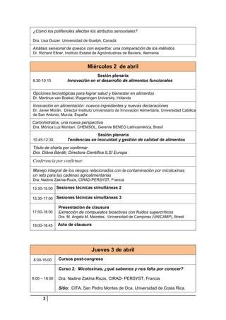 ¿Cómo los polifenoles afectan los atributos sensoriales?
Dra. Lisa Duizer, Universidad de Guelph, Canadá

Análisis sensorial de quesos con expertos: una comparación de los métodos
Dr. Richard Ellner, Instituto Estatal de Agroindustrias de Baviera, Alemania

Miércoles 2 de abril
8:30-10:15

Sesión plenaria
Innovación en el desarrollo de alimentos funcionales

Opciones tecnológicas para lograr salud y bienestar en alimentos
Dr. Martinus van Boekel, Wageningen University, Holanda

Innovación en alimentación: nuevos ingredientes y nuevas declaraciones
Dr. Javier Morán, Director Instituto Universitario de Innovación Alimentaria, Universidad Católica
de San Antonio, Murcia, España

Carbohidratos, una nueva perspectiva
Dra. Mónica Luz Montani. CHEMSOL, Gerente BENEO Latinoamérica, Brasil
10:45-12:30

Sesión plenaria
Tendencias en inocuidad y gestión de calidad de alimentos

Título de charla por confirmar
Dra. Diána Bánáti, Directora Científica ILSI Europa

Conferencia por confirmar.
Manejo integral de los riesgos relacionados con la contaminación por micotoxinas:
un reto para las cadenas agroalimentarias
Dra. Nadine Zakhia-Rozis, CIRAD-PERSYST, Francia
13:30-15:00 Sesiones técnicas simultáneas 2
15:30-17:00 Sesiones técnicas simultáneas 3

17:00-18:00

Presentación de clausura
Extracción de compuestos bioactivos con fluidos supercríticos
Dra. M. Ángela M. Meireles, Universidad de Campinas (UNICAMP), Brasil

18:00-18:45

Acto de clausura

Jueves 3 de abril
8:00-16:00

Cursos post-congreso
Curso 2: Micotoxinas, ¿qué sabemos y nos falta por conocer?

8:00 – 16:00

Dra. Nadine Zakhia Rozis, CIRAD- PERSYST, Francia
Sitio: CITA, San Pedro Montes de Oca, Universidad de Costa Rica.

3

 
