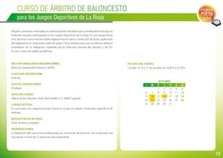13
Curso de ÁRBITRO DE BALONCESTO
para los Juegos Deportivos de La Rioja
Dirigido a personas interesadas en arbitrar partidos de baloncesto y minibasket en los que se
enfrenten equipos participantes en los Juegos Deportivos de La Rioja. El curso proporciona
a los alumnos conocimientos sobre reglamentación básica, confección de actas y aplicación
del reglamento en situaciones reales de juego. Con la asistencia al curso se obtiene diploma
acreditativo de su realización, expedido por la Dirección General del Deporte y del IRJ.
El curso carece de validez académica.
Más información e inscripciones:
Dirección General del Deporte y del IRJ.
Cuota de inscripción:
Gratuita.
Plazas convocadas:
30 plazas.
Sede del curso:
Palacio de los Deportes. Avda. Moncalvillo nº 2. 26007 Logroño.
Carga lectiva:
El curso tiene una carga lectiva de 6 horas en la que se tratarán contenidos específicos de
arbitraje.
Requisitos de acceso:
Tener 16 años cumplidos.
Observaciones:
La realización del curso está condicionada a la inscripción de alumnos. De no alcanzar una
inscripción mínima de 12 personas, será suspendido.
Inscripción:
PULSA
AQUÍ
Fechas del curso:
Los días 14, 16 y 21 de octubre, de 19.30 h. a 21.30 h.
OCTUBRE
L M X J V S D
     1 2 3 4 5
6 7 8 9 10 11 12
13 14 15 16 17 18 19
20 21 22 23 24 25 26
27 28 29 30 31
 