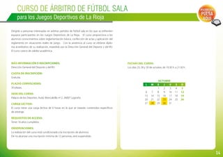 14
Curso de ÁRBITRO DE FÚTBOL SALA
para los Juegos Deportivos de La Rioja
Dirigido a personas interesadas en arbitrar partidos de fútbol sala en los que se enfrenten
equipos participantes en los Juegos Deportivos de La Rioja. El curso proporciona a los
alumnos conocimientos sobre reglamentación básica, confección de actas y aplicación del
reglamento en situaciones reales de juego. Con la asistencia al curso se obtiene diplo-
ma acreditativo de su realización, expedido por la Dirección General del Deporte y del IRJ.
El curso carece de validez académica.
Más información e inscripciones:
Dirección General del Deporte y del IRJ.
Cuota de inscripción:
Gratuita.
Plazas convocadas:
30 plazas.
Sede del curso:
Palacio de los Deportes. Avda. Moncalvillo nº 2. 26007 Logroño.
Carga lectiva:
El curso tiene una carga lectiva de 6 horas en la que se tratarán contenidos específicos
de arbitraje.
Requisitos de acceso:
Tener 16 años cumplidos.
Observaciones:
La realización del curso está condicionada a la inscripción de alumnos.
De no alcanzar una inscripción mínima de 12 personas, será suspendido.
Inscripción:
PULSA
AQUÍ
Fechas del curso:
Los días 23, 28 y 30 de octubre, de 19.30 h. a 21.30 h.
OCTUBRE
L M X J V S D
     1 2 3 4 5
6 7 8 9 10 11 12
13 14 15 16 17 18 19
20 21 22 23 24 25 26
27 28 29 30 31
 