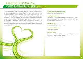 17
Curso de REANIMACIÓN
CARDIO PULMONAR BÁSICA (RCP) (A la carta)
El curso de reanimación cardio pulmonar básica dirigido a colectivos (clubes deportivos,
agrupaciones deportivas, ayuntamientos, colegios, etc.) de la Comunidad Autónoma.
Siempre que la entidad garantice un mínimo de 15 alumnos, organizamos el curso en la
localidad, las fechas y las horas que se propongan. Y si la entidad no dispone de un lugar
para realizar el curso, nos encargamos de buscarlo. Estos cursos proporcionan las líneas
básicas de actuación en caso de urgencia sanitaria y son un complemento de la formación
de entrenadores y colaboradores en tareas deportivas, aportando nociones básicas de
reanimación cardio respiratoria. Con la asistencia al curso se obtiene diploma acreditativo
de su realización, expedido por la Dirección General del Deporte y del IRJ. El curso carece de
validez académica.
Más información e inscripciones:
Dirección General del Deporte y del IRJ.
Cuota de inscripción:
15 €/ alumno (la entidad solicitante se encargará de efectuar el abono
bancario por el total de alumnos inscritos, en el número de cuenta que
figura en el boletín de inscripción).
Carga lectiva:
El curso tiene una carga lectiva de 5 horas.
Requisitos de acceso:
Tener 16 años cumplidos.
Observaciones:
La inscripción mínima que deberá realizar la entidad solicitante para
organizar el“curso a la carta”es de 15 alumnos.
 