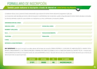 31
ENTIDAD OFICINA DC Nº CUENTA
3191 0600 46 4420024624
DENOMINACIÓN DEL CURSO:
SEDE DEL CURSO:							 FECHAS DEL CURSO:
NOMBRE Y APELLIDOS:
N.I.F.:									 FECHA DE NACIMIENTO:
TELÉFONO:								 POBLACIÓN:
E-MAIL:
ENTIDAD A LA QUE PERTENECE:
MUY IMPORTANTE: Para que la inscripción sea válida, además del formulario de inscripción DEBERÁ APORTARSE EL JUSTIFICANTE DE HABER REALIZADO EL INGRESO CON EL
IMPORTE CORRESPONDIENTE; EL CUAL DEBERÁ ENTREGARSE O REMITIRSE POR CORREO ELECTRÓNICO O FAX A LA DIRECCIÓN GENERAL DEL DEPORTE Y DEL IRJ. El importe de la
matrícula deberá hacerse efectivo en el siguiente número de cuenta de BANTIERRA, al menos 7 días antes del inicio del curso; indicando el nombre del alumno que se matricula y la
denominación del curso para el que lo hace.
FORMULARIO DE INSCRIPCIÓN
También puede realizarse la inscripción a través de internet en: www.larioja.org/deporte
La realización de los cursos y ponencias estará condicionada a que se alcance el número mínimo de alumnos requerido en cada caso.
Las inscripciones serán atendidas por estricto orden de recepción, no admitiéndose más inscripciones cuando se haya alcanzado el número máximo de plazas convocadas.
Los alumnos admitidos a todos los cursos recibirán un e-mail previo a su inicio, confirmando su inscripción y detalles
 