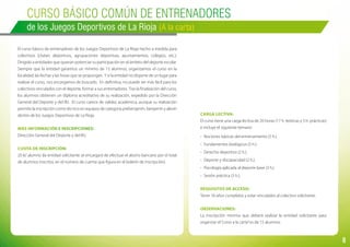 8
Curso BÁSICO COMÚN de entrenadores
de los Juegos Deportivos de La Rioja (A la carta)
El curso básico de entrenadores de los Juegos Deportivos de La Rioja hecho a medida para
colectivos (clubes deportivos, agrupaciones deportivas, ayuntamientos, colegios, etc.).
Dirigido a entidades que quieran potenciar su participación en el ámbito del deporte escolar.
Siempre que la entidad garantice un mínimo de 15 alumnos, organizamos el curso en la
localidad, las fechas y las horas que se propongan. Y si la entidad no dispone de un lugar para
realizar el curso, nos encargamos de buscarlo. En definitiva, no puede ser más fácil para los
colectivos vinculados con el deporte, formar a sus entrenadores. Tras la finalización del curso,
los alumnos obtienen un diploma acreditativo de su realización, expedido por la Dirección
General del Deporte y del IRJ. El curso carece de validez académica, aunque su realización
permite la inscripción como técnico en equipos de categoría prebenjamín, benjamín y alevín
dentro de los Juegos Deportivos de La Rioja.
Más información e inscripciones:
Dirección General del Deporte y del IRJ.
Cuota de inscripción:
20 €/ alumno (la entidad solicitante se encargará de efectuar el abono bancario por el total
de alumnos inscritos, en el número de cuenta que figura en el boletín de inscripción).
Carga lectiva:
El curso tiene una carga lectiva de 20 horas (17 h. teóricas y 3 h. prácticas)
e incluye el siguiente temario:
-	 Nociones básicas del entrenamiento (5 h.).
-	 Fundamentos biológicos (5 h.).
-	 Derecho deportivo (2 h.).
-	 Deporte y discapacidad (2 h.).
-	 Psicología aplicada al deporte base (3 h.)
-	 Sesión práctica (3 h.).
Requisitos de acceso:
Tener 16 años cumplidos y estar vinculados al colectivo solicitante.
Observaciones:
La inscripción mínima que deberá realizar la entidad solicitante para
organizar el“curso a la carta”es de 15 alumnos.
 