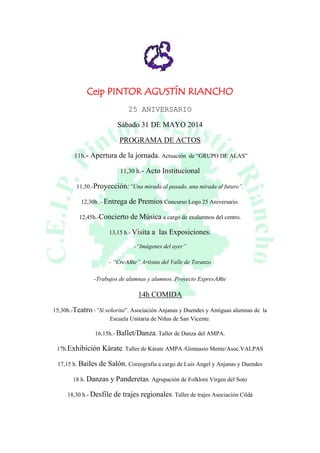 Ceip PINTOR AGUSTÍN RIANCHO
25 ANIVERSARIO
Sábado 31 DE MAYO 2014
PROGRAMA DE ACTOS
11h.- Apertura de la jornada. Actuación de “GRUPO DE ALAS”
11,30 h.- Acto Institucional
11,50.-Proyección:”Una mirada al pasado, una mirada al futuro”.
12,30h .- Entrega de Premios Concurso Logo 25 Aniversario.
12,45h.-Concierto de Música a cargo de exalumnos del centro.
13,15 h.- Visita a las Exposiciones:
-“Imágenes del ayer”
- “CreARte” Artistas del Valle de Toranzo
-Trabajos de alumnas y alumnos. Proyecto ExpresARte
14h COMIDA
15,30h.-Teatro.-”Sí señorita”. Asociación Anjanas y Duendes y Antiguas alumnas de la
Escuela Unitaria de Niñas de San Vicente.
16,15h.- Ballet/Danza. Taller de Danza del AMPA.
17h.Exhibición Kárate. Taller de Kárate AMPA /Gimnasio Mente/Asoc.VALPAS
17,15 h. Bailes de Salón. Coreografía a cargo de Luis Angel y Anjanas y Duendes
18 h. Danzas y Panderetas. Agrupación de Folklore Virgen del Soto
18,30 h.- Desfile de trajes regionales. Taller de trajes Asociación Cildá
 