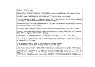 CARACAS 1986, 189 págs.
COULON, Alain. ETNOMETODOLOGÍA Y EDUCACIÓN. Editorial Paidos Educador. 1993 España 230 págs.
DRUCKER, Meter F. LA SOCIEDAD POST-CAPITALISTA. Editorial Norma. 1995 244 págs.
FINOL N. Teresita y NAVA U. Hortensia, PROCESOS Y PRODUCTOS EN LA INVESTIGACIÓN
DOCUMENTAL. Editorial de la Universidad del Zulia 1993, 298 págs.
FRIED SCHNITMAN, Dora. NUEVOS PARADIGMAS, CULTURA, Y SUBJETIVIDAD. Editorial Paidos. Buenos
Aires. Barcelona. México 1994. 457 págs.
GAYMONAT L. EL PENSAMIENTO CIENTÍFICO. Editorial Universitaria de Buenos Aires. 1961, 151 págs.
GIANELLA DE SALAMA, Alicia. LÓGICA SIMBÓLICA Y ELEMENTOS DE METODOLOGÍA DE LA CIENCIA.
Editorial Ateneo. Argentina 6 Edición 1984, 223 págs.
GUTIRREZ, Gabriel. METODOLOGÍA DE LAS CIENCIAS SOCIALES. E. Karla Mejias 1984, 250 págs.
KUHN, T. S. LA ESTRUCTURA DE LAS REVOLUCIONES CIENTÍFICAS. FONDO DE CULTURA
ECONOMICA. 1971, 319 págs.
LANZ, Rigoberto. CUANDO TODO SE DERRUMBA. F.E. Tropykos 250 págs.
EL PENSAMIENTO SOCIAL, HOY. F. Tropykos 1992. Caracas 132 págs.
LANZ, Rigoberto (Coordinador) FIN DEL SUJETO. Editorial Universidad de los Andes y UCV. 1996, 425 págs.
MARDONES, JM. FILOSOFIA DE LAS CIENCIAS HUMANAS Y SOCIALES. Editorial Anthropos 1991, 415
págs.
MARINAS, José Miguel, Cristina Sta. Marina. ORAL MÉTODOS Y EXPERIENCIAS DEBATE 1993, 292 págs.
 