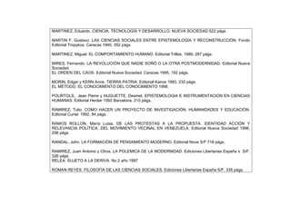 MARTINEZ, Eduardo. CIENCIA, TECNOLOGÍA Y DESARROLLO. NUEVA SOCIEDAD 522 págs.
MARTIN F. Gustavo. LAS CIENCIAS SOCIALES ENTRE EPISTEMOLOGÍA Y RECONSTRUCCIÓN. Fondo
Editorial Tropykos. Caracas 1995, 352 págs.
MARTINEZ, Miguel. EL COMPORTAMIENTO HUMANO. Editorial Trillas, 1989, 287 págs.
MIRES, Fernando. LA REVOLUCIÓN QUE NADIE SOÑÓ O LA OTRA POSTMODERNIDAD. Editorial Nueva
Sociedad.
EL ORDEN DEL CAOS. Editorial Nueva Sociedad, Caracas 1995, 192 págs.
MORIN, Edgar y KERN Anne. TIERRA PATRIA. Editorial Kairos 1993, 232 págs.
EL MÉTODO. EL CONOCIMIENTO DEL CONOCIMIENTO 1998.
POURTOLS, Jean Pierre y HUGUETTE, Desmet. EPISTEMOLOGIA E INSTRUMENTACION EN CIENCIAS
HUMANAS. Editorial Herder 1992 Barcelona, 215 págs.
RAMIREZ, Tulio. COMO HACER UN PROYECTO DE INVESTIGACIÓN. HUMANIDADES Y EDUCACIÓN.
Editorial Curiel. 1992, 84 págs.
RAMOS ROLLON, María Luisa. DE LAS PROTESTAS A LA PROPUESTA. IDENTIDAD ACCIÓN Y
RELEVANCIA POLÍTICA. DEL MOVIMIENTO VECINAL EN VENEZUELA. Editorial Nueva Sociedad 1996,
206 págs.
RANDAL, John. LA FORMACIÓN DE PENSAMIENTO MODERNO, Editorial Nove S/F 718 págs.
RAMIREZ, Juan Antonio y Otros. LA POLEMICA DE LA MODERNIDAD. Ediciones Libertarias España s S/F.
326 págs.
RELEA. SUJETO A LA DERIVA. No 2 año 1997
ROMAN REYES. FILOSOFÍA DE LAS CIENCIAS SOCIALES. Ediciones Libertarias España S/F. 335 págs.
 