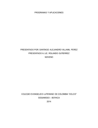 PROGRAMAS Y APLICACIONES
PRESENTADO POR: SANTIAGO ALEJANDRO VILLAMIL PEREZ
PRESENTADO A: LIC. ROLANDO GUTIERREZ
NOVENO
COLEGIO EVANGELICO LUTERANO DE COLOMBIA “CELCO”
SOGAMOSO – BOYACA
2014
 