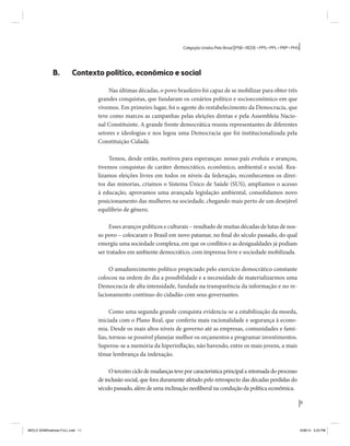 11 
Coligação Unidos Pelo Brasil PSB • REDE • PPS • PPL • PRP • PHS 
B. Contexto político, econômico e social 
Nas últimas décadas, o povo brasileiro foi capaz de se mobilizar para obter três 
grandes conquistas, que fundaram os cenários político e socioeconômico em que 
vivemos. Em primeiro lugar, foi o agente do restabelecimento da Democracia, que 
teve como marcos as campanhas pelas eleições diretas e pela Assembleia Nacio-nal 
Constituinte. A grande frente democrática reuniu representantes de diferentes 
setores e ideologias e nos legou uma Democracia que foi institucionalizada pela 
Constituição Cidadã. 
Temos, desde então, motivos para esperanças: nosso país evoluiu e avançou, 
tivemos conquistas de caráter democrático, econômico, ambiental e social. Rea-lizamos 
eleições livres em todos os níveis da federação, reconhecemos os direi-tos 
das minorias, criamos o Sistema Único de Saúde (SUS), ampliamos o acesso 
à educação, aprovamos uma avançada legislação ambiental, consolidamos novo 
posicionamento das mulheres na sociedade, chegando mais perto de um desejável 
equilíbrio de gênero. 
Esses avanços políticos e culturais – resultado de muitas décadas de lutas de nos-so 
povo – colocaram o Brasil em novo patamar, no final do século passado, do qual 
emergiu uma sociedade complexa, em que os conflitos e as desigualdades já podiam 
ser tratados em ambiente democrático, com imprensa livre e sociedade mobilizada. 
O amadurecimento político propiciado pelo exercício democrático constante 
colocou na ordem do dia a possibilidade e a necessidade de materializarmos uma 
Democracia de alta intensidade, fundada na transparência da informação e no re-lacionamento 
contínuo do cidadão com seus governantes. 
Como uma segunda grande conquista evidencia-se a estabilização da moeda, 
iniciada com o Plano Real, que conferiu mais racionalidade e segurança à econo-mia. 
Desde os mais altos níveis de governo até as empresas, comunidades e famí-lias, 
tornou-se possível planejar melhor os orçamentos e programar investimentos. 
Superou-se a memória da hiperinflação, não havendo, entre os mais jovens, a mais 
tênue lembrança da indexação. 
O terceiro ciclo de mudanças teve por característica principal a retomada do processo 
de inclusão social, que fora duramente afetado pelo retrospecto das décadas perdidas do 
século passado, além de uma inclinação neoliberal na condução da política econômica. 
MIOLO SEMDiretrizes FULL.indd 11 6/26/14 3:23 PM 
 