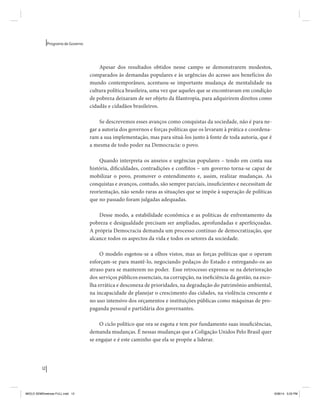 12 
Programa de Governo 
Apesar dos resultados obtidos nesse campo se demonstrarem modestos, 
comparados às demandas populares e às urgências do acesso aos benefícios do 
mundo contemporâneo, acentuou-se importante mudança de mentalidade na 
cultura política brasileira, uma vez que aqueles que se encontravam em condição 
de pobreza deixaram de ser objeto da filantropia, para adquirirem direitos como 
cidadãs e cidadãos brasileiros. 
Se descrevemos esses avanços como conquistas da sociedade, não é para ne-gar 
a autoria dos governos e forças políticas que os levaram à prática e coordena-ram 
a sua implementação, mas para situá-los junto à fonte de toda autoria, que é 
a mesma de todo poder na Democracia: o povo. 
Quando interpreta os anseios e urgências populares – tendo em conta sua 
história, dificuldades, contradições e conflitos – um governo torna-se capaz de 
mobilizar o povo, promover o entendimento e, assim, realizar mudanças. As 
conquistas e avanços, contudo, são sempre parciais, insuficientes e necessitam de 
reorientação, não sendo raras as situações que se impõe à superação de políticas 
que no passado foram julgadas adequadas. 
Desse modo, a estabilidade econômica e as políticas de enfrentamento da 
pobreza e desigualdade precisam ser ampliadas, aprofundadas e aperfeiçoadas. 
A própria Democracia demanda um processo contínuo de democratização, que 
alcance todos os aspectos da vida e todos os setores da sociedade. 
O modelo esgotou-se a olhos vistos, mas as forças políticas que o operam 
esforçam-se para mantê-lo, negociando pedaços do Estado e entregando-os ao 
atraso para se manterem no poder. Esse retrocesso expressa-se na deterioração 
dos serviços públicos essenciais, na corrupção, na ineficiência da gestão, na esco-lha 
errática e desconexa de prioridades, na degradação do patrimônio ambiental, 
na incapacidade de planejar o crescimento das cidades, na violência crescente e 
no uso intensivo dos orçamentos e instituições públicas como máquinas de pro-paganda 
pessoal e partidária dos governantes. 
O ciclo político que ora se esgota e tem por fundamento suas insuficiências, 
demanda mudanças. É nessas mudanças que a Coligação Unidos Pelo Brasil quer 
se engajar e é este caminho que ela se propõe a liderar. 
MIOLO SEMDiretrizes FULL.indd 12 6/26/14 3:23 PM 
 